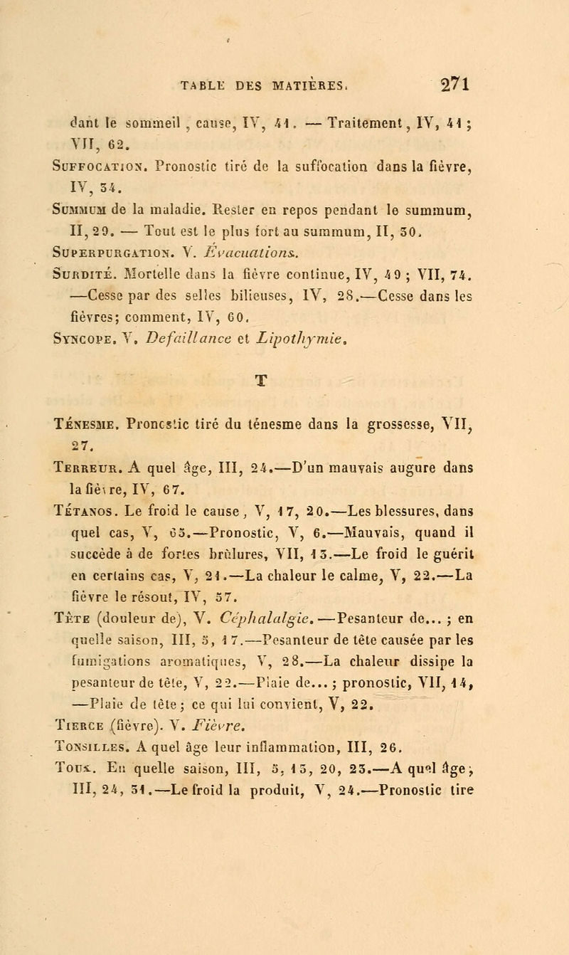 dant le sommeil , cause, IV, 41. — Traitement, IV, 41 ; VII, 62. Suffocation. Pronostic tiré de la suffocation dans la fièvre, IV, 54. Summum de la maladie. Rester en repos pendant le summum, II, 29. — Tout est le plus tort au summum, II, 50, Superpurgation. V. Evacuations.. Surdité. Mortelle dans la fièvre continue, IV, 4 9 ; VII, 74. —Cesse par des selles bilieuses, IV, 28.—Cesse dans les fièvres; comment, IV, 60. Syncope. V. Défaillance et Lipothymie. Ténesme, Proncs'.ic tiré du ténesme dans la grossesse, VII, 27. Terreur. À quel âge, III, 24.—D'un mauvais augure dans la fièvre, IV, 6 7. Tétanos. Le froid le cause, V, 17, 2 0.—Les blessures, dans quel cas, V, 05.—Pronostic, V, 6.—Mauvais, quand il succède à de fortes brûlures, VII, 15.—Le froid le guérit en certains cas, V, 21.—La chaleur le calme, V, 22.—La fièvre le résout, IV, 57. Tête (douleur de), V. Céphalalgie.—Pesanteur de... ; en quelle saison, III, 5, 1 7.—Pesanteur de tête causée par les fumigations aromatiques, V, 2 8.—La chaleur dissipe la pesanteur de tête, V, 2 2.—Plaie de...; pronostic, VII, 14, —Piaie de lêle; ce qui lui convient, V, 22. Tierce (fièvre). V. Fièvre. Tonsilles. A quel âge leur inflammation, III, 26. Tous.. En quelle saison, III, 5, 15, 20, 25.—A qu'il âge^ 111,24, 51.—Le froid la produit, V, 24.—Pronostic tire