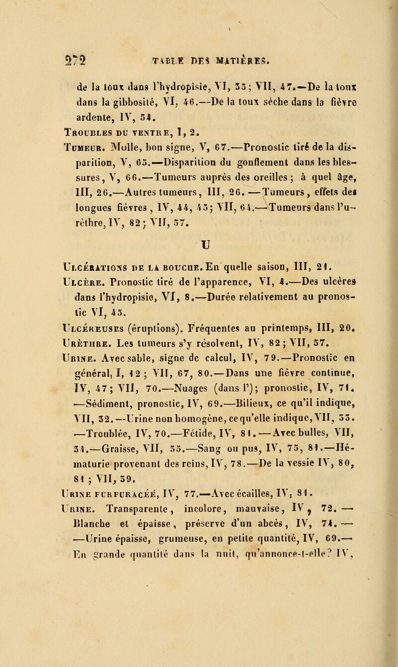 de la toux dans Thydropisie, VI, 55 ; VII, 4 7.—De la toux dans la gibbosilé, VI, 46.—De la toux sèche dans la fièvre ardente, IV, 54. Troubles du ventre, I, 2. Tumeur. Molle, bon signe, V, 67.—Pronostic tiré de la dis- parition, V, 65.—Disparition du gonflement dans les bles- sures, V, 66.—Tumeurs auprès des oreilles; à quel âge, III, 26.—Autres tumeurs, III, 26. —Tumeurs, effets des longues fièvres , IV, 44, 45; VII, 64.—-Tumeurs dans Pu- rèthre,IV, 82; VII, 57. U Ulcérations de là bouche. En quelle saison, III, 21. Ulcère. Pronostic tiré de l'apparence, VI, 4.—Des ulcères dans fhydropisie, VI, 8.—Durée relativement au pronos- tic VI, 43. Ulcéreuses (éruptions). Fréquentes au printemps, III, 20. Urèthre. Les tumeurs s'y résolvent, IV, 82 ; VII, 57. Urine. Avec sable, signe de calcul, IV, 79.—Pronostic en général, I, 12; VII, 67, 80. —Dans une fièvre continue, IV, 47; VII, 70.—Nuages (dans P); pronostic, IV, 71. —Sédiment, pronostic, IV, 69.—Bilieux, ce qu'il indique, VII, 32.—Urine non homogène, cequ'elle indique,VII, 35. —Troublée, IV, 70.—Fétide, IV, 8t.—Avec bulles, VII, 34.—Graisse, VII, 35.—Sang ou pus, IV, 75, 81.—Hé- maturie provenant des reins, IVi 78.—De la vessie IV, 80, 81 ; VII, 39. Urine furfuracéé, IV, 77.—Avec écailles, IV- 81. Urine. Transparente, incolore, mauvaise, IV ? 72.— Blanche et épaisse, préserve d'un abcès, IV, 7k.—■ —Urine épaisse, grumeuse, en petite quantité, IV, 69.— En gronde quantilé dans la nuit, qu'annonce-l-elle? IV,