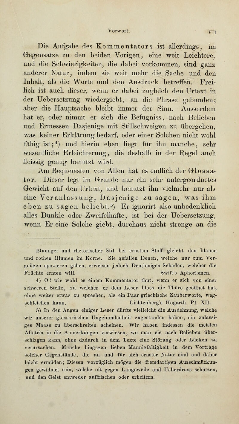 Die Aufgabe des Kommentators ist allerdings, im Gegensatze zu den beiden Vorigen, eine weit Leichtere, und die Schwierigkeiten, die dabei vorkommen, sind ganz anderer Natur, indem sie weit mehr die Sache und den Inhalt, als die Worte und den Ausdruck betreffen. Frei- lich ist auch dieser, wenn er dabei zugleich den Urtext in der Uebersetzung wiedergiebt, an die Phrase gebunden; aber die Hauptsache bleibt immer der Sinn. Ausserdem hat er, oder nimmt er sich die Befugniss, nach Belieben und Ermessen Dasjenige mit Stillschweigen zu übergehen, was keiner Erklärung bedarf, oder einer Solchen nicht wohl fähig ist;4) und hierin eben liegt für ihn manche, sehr wesentliche Erleichterung, die deshalb in der Regel auch fleissig genug benutzt wird. Am Bequemsten von Allen hat es endlich der Glossa- tor. Dieser legt im Grunde nur ein sehr untergeordnetes Gewicht auf den Urtext, und benutzt ihn vielmehr nur als eine Veranlassung, Dasjenige zu sagen, was ihm eben zu sagen beliebt.5) Er ignorirt also unbedenklich alles Dunkle oder Zweifelhafte, ist bei der Uebersetzung, wenn Er eine Solche giebt, durchaus nicht strenge an die Blumiger und rhetorischer Stil bei ernstem Stoff gleicht den blauen und rothen Blumen im Korne. Sie gefallen Denen, welche nur zum Ver- gnügen spazieren gehen, erweisen jedoch Demjenigen Schaden, welcher die Früchte ernten will. Swift's Aphorismen. 4) O! wie wohl es einem Kommentator thut, wenn er sich von einer schweren Stelle, zu welcher er dem Leser bloss die Thüre geöffnet hat, ohne weiter etwas zu sprechen, als ein Paar griechische Zauberworte, weg- schleichen kann. Lichtenberg^ Hogarth. PI. XII. 5) In den Augen einiger Leser dürfte vielleicht die Ausdehnung, welche wir unserer glossarischen Ungebundenheit zugestanden haben, ein zulässi- ges Maass zu überschreiten scheinen. Wir haben indessen die meisten Allotria in die Anmerkungen verwiesen, wo man sie nach Belieben über- schlagen kann, ohne dadurch in dem Texte eine Störung oder Lücken zu verursachen. Manche hingegen lieben Mannigfaltigkeit in dem Vortrage solcher Gegenstände, die an und für sich ernster Natur sind und daher leicht ermüden; Diesen vorzüglich mögen die fremdartigen Ausschmückun- gen gewidmet sein, welche oft gegen Langeweile und Ueberdruss schützen, und den Geist entweder auffrischen oder erheitern.