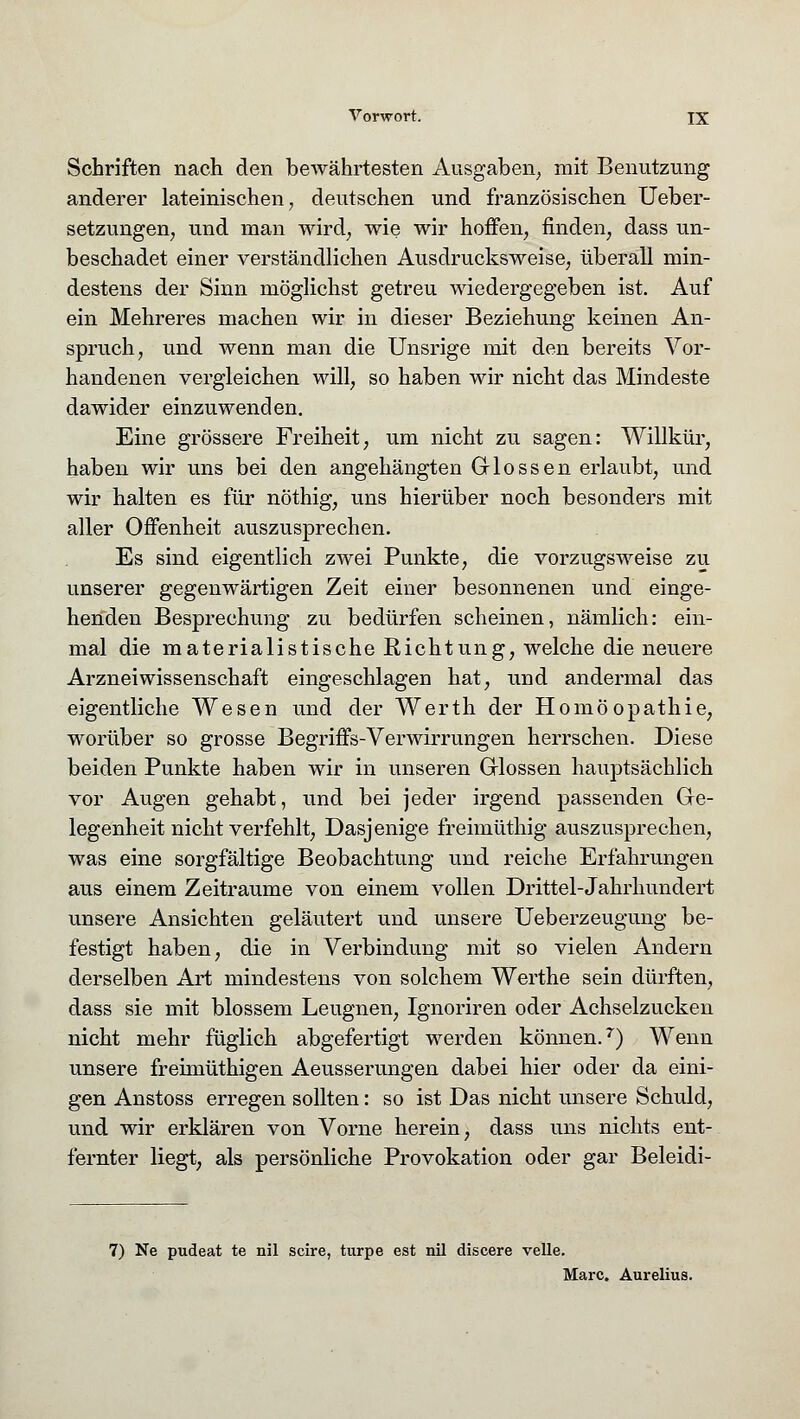 Schriften nach den bewährtesten Ausgaben, mit Benutzung anderer lateinischen, deutschen und französischen Ueber- setzungen, und man wird, wie wir hoffen, finden, dass un- beschadet einer verständlichen Ausdrucksweise, überall min- destens der Sinn möglichst getreu wiedergegeben ist. Auf ein Mehreres machen wir in dieser Beziehung keinen An- spruch, und wenn man die Unsrige mit den bereits Vor- handenen vergleichen will, so haben wir nicht das Mindeste dawider einzuwenden. Eine grössere Freiheit, um nicht zu sagen: Willkür, haben wir uns bei den angehängten Glossen erlaubt, und wir halten es für nöthig, uns hierüber noch besonders mit aller Offenheit auszusprechen. Es sind eigentlich zwei Punkte, die vorzugsweise zu unserer gegenwärtigen Zeit einer besonnenen und einge- henden Besprechung zu bedürfen scheinen, nämlich: ein- mal die materialistische Richtung, welche die neuere Arzneiwissenschaft eingeschlagen hat, und andermal das eigentliche Wesen und der Werth der Homöopathie, worüber so grosse Begriffs-Verwirrungen herrschen. Diese beiden Punkte haben wir in unseren Glossen hauptsächlich vor Augen gehabt, und bei jeder irgend passenden Ge- legenheit nicht verfehlt, Dasjenige freimüthig auszusprechen, was eine sorgfältige Beobachtung und reiche Erfahrungen aus einem Zeiträume von einem vollen Drittel-Jahrhundert unsere Ansichten geläutert und unsere Ueberzeugung be- festigt haben, die in Verbindung mit so vielen Andern derselben Art mindestens von solchem Werthe sein dürften, dass sie mit blossem Leugnen, Ignoriren oder Achselzucken nicht mehr füglich abgefertigt werden können.7) Wenn unsere freimüthigen Aeusserungen dabei hier oder da eini- gen Anstoss erregen sollten: so ist Das nicht unsere Schuld, und wir erklären von Vorne herein, dass uns nichts ent- fernter liegt, als persönliche Provokation oder gar Beleidi- 7) Ne pudeat te nil scire, turpe est nil discere velle. Marc. Aurelius.