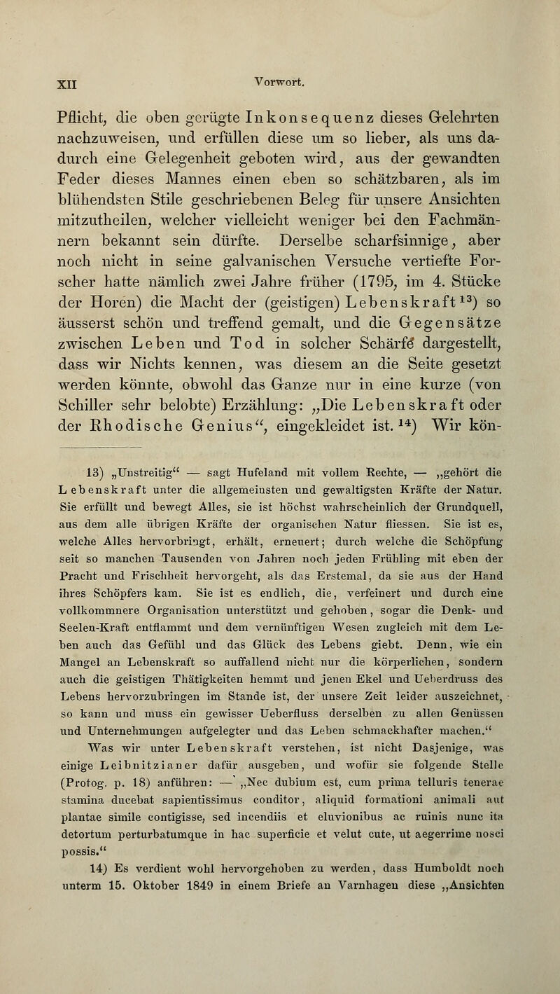 Pflicht, die oben gerügte Inkonsequenz dieses Gelehrten nachzuweisen, und erfüllen diese um so lieber, als uns da- durch eine Gelegenheit geboten wird, aus der gewandten Feder dieses Mannes einen eben so schätzbaren, als im blühendsten Stile geschriebenen Beleg für unsere Ansichten mitzutheilen, welcher vielleicht weniger bei den Fachmän- nern bekannt sein dürfte. Derselbe scharfsinnige, aber noch nicht in seine galvanischen Versuche vertiefte For- scher hatte nämlich zwei Jahre früher (1795, im 4. Stücke der Hören) die Macht der (geistigen) Lebenskraft13) so äusserst schön und treffend gemalt, und die Gegensätze zwischen Leben und Tod in solcher Schärfe* dargestellt, dass wir Nichts kennen, was diesem an die Seite gesetzt werden könnte, obwohl das Ganze nur in eine kurze (von Schiller sehr belobte) Erzählung: „Die Lebenskraft oder der Rhodische Genius, eingekleidet ist.14) Wir kön- 13) „Unstreitig — sagt Hufeland mit vollem Rechte, — „gehört die Lebenskraft unter die allgemeinsten und gewaltigsten Kräfte der Natur. Sie erfüllt und bewegt Alles, sie ist höchst wahrscheinlich der Grundquell, aus dem alle übrigen Kräfte der organischen Natur fliessen. Sie ist es, welche Alles hervorbringt, erhält, erneuert; durch welche die Schöpfung seit so manchen Tausenden von Jahren noch jeden Frühling mit eben der Pracht und Frischheit hervorgeht, als das Erstemal, da sie aus der Hand ihres Schöpfers kam. Sie ist es endlich, die, verfeinert und durch eine vollkommnere Organisation unterstützt und gehoben, sogar die Denk- und Seelen-Kraft entflammt und dem vernünftigen Wesen zugleich mit dem Le- ben auch das Gefühl und das Glück des Lebens giebt. Denn, wie ein Mangel an Lebenskraft so auffallend nicht nur die körperlichen, sondern auch die geistigen Thätigkeiten hemmt und jenen Ekel und Ueberdruss des Lebens hervorzubringen im Stande ist, der unsere Zeit leider auszeichnet, - so kann und muss ein gewisser Ueberfluss derselben zu allen Genüssen und Unternehmungen aufgelegter und das Leben schmackhafter machen. Was wir unter Lebenskraft verstehen, ist nicht Dasjenige, was einige Leibnitzianer dafür ausgeben, und wofür sie folgende Stelle (Protog. p. 18) anführen: —' „Nee dubium est, cum prima telluris tenerae stamina ducebat sapientissimus conditor, aliquid formationi animali aut plantae simile contigisse, sed incendiis et eluvionibus ac ruinis nunc ita detortum perturbatumque in hac superficie et velut cute, nt aegerrime nosci possis. 14) Es verdient wohl hervorgehoben zu werden, dass Humboldt noch unterm 15. Oktober 1849 in einem Briefe an Varnhagen diese „Ansichten