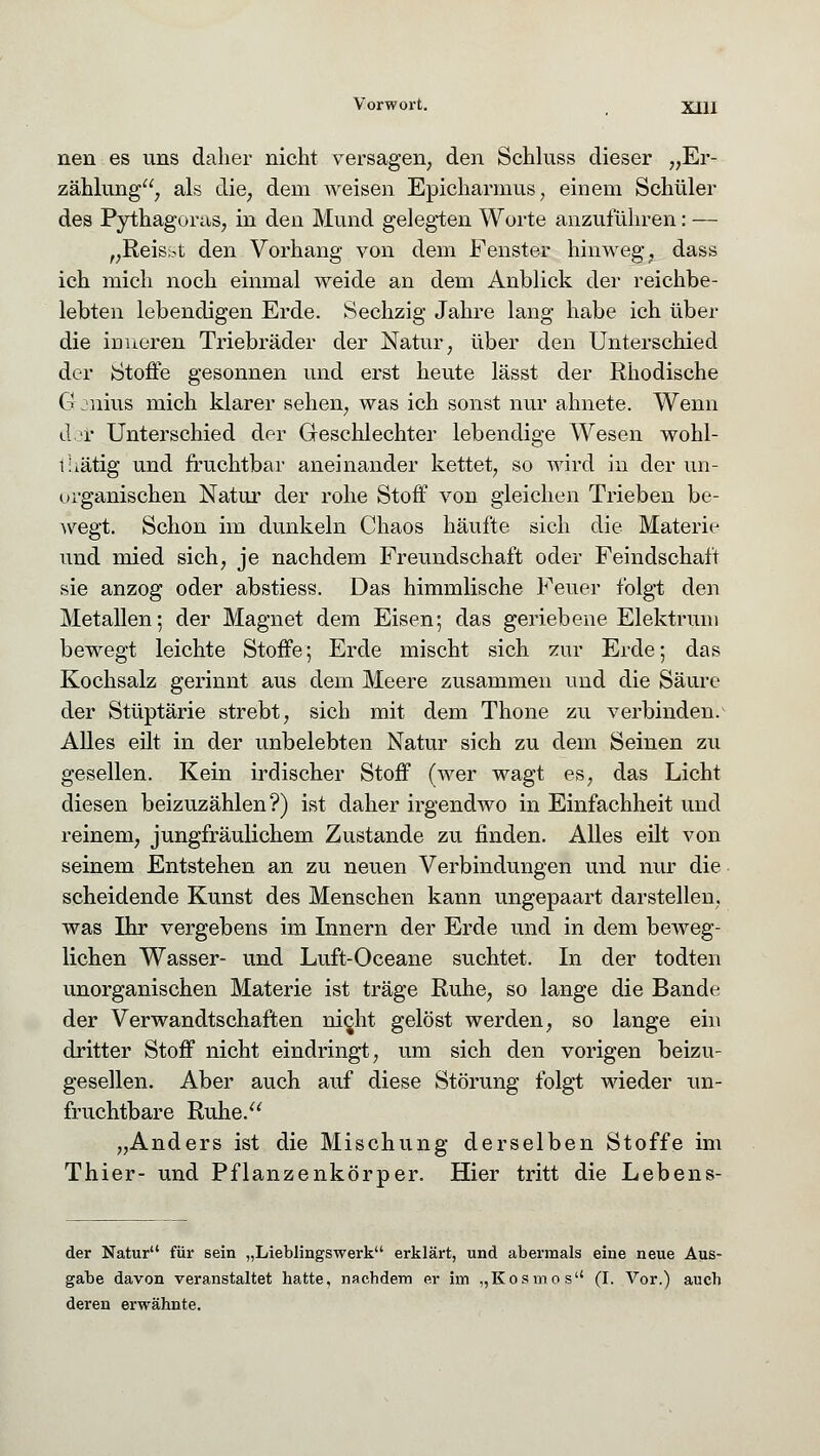 nen es uns daher nicht versagen, den Schluss dieser „Er- zählung, als die, dem weisen Epickarmus, einem Schüler des Pythagoras, in den Mund gelegten Worte anzuführen: — „Reis.st den Vorhang von dem Fenster hinweg, dass ich mich noch einmal weide an dem Anblick der reichbe- lebten lebendigen Erde. Sechzig Jahre lang habe ich über die inneren Triebräder der Natur, über den Unterschied der Stoffe gesonnen und erst heute lässt der Rhodische G jnius mich klarer sehen, was ich sonst nur ahnete. Wenn der Unterschied der Geschlechter lebendige Wesen wohl- i: tätig und fruchtbar aneinander kettet, so wird in der un- organischen Natur der rohe Stoff von gleichen Trieben be- wegt. Schon im dunkeln Chaos häufte sich die Materie und mied sich, je nachdem Freundschaft oder Feindschaft sie anzog oder abstiess. Das himmlische Feuer folgt den Metallen; der Magnet dem Eisen; das geriebene Elektrum bewegt leichte Stoffe; Erde mischt sich zur Erde; das Kochsalz gerinnt aus dem Meere zusammen und die Säure der Stüptärie strebt, sich mit dem Thone zu verbinden. Alles eilt in der unbelebten Natur sich zu dem Seinen zu gesellen. Kein irdischer Stoff (wer wagt es, das Licht diesen beizuzählen?) ist daher irgendwo in Einfachheit und reinem, jungfräulichem Zustande zu finden. Alles eilt von seinem Entstehen an zu neuen Verbindungen und nur die scheidende Kunst des Menschen kann ungepaart darstellen, was Ihr vergebens im Innern der Erde und in dem beAveg- lichen Wasser- und Luft-Oceane suchtet. In der todten unorganischen Materie ist träge Ruhe, so lange die Bande der Verwandtschaften nicht gelöst werden, so lange ein dritter Stoff nicht eindringt, um sich den vorigen beizu- gesellen. Aber auch auf diese Störung folgt wieder un- fruchtbare Ruhe. „Anders ist die Mischung derselben Stoffe im Thier- und Pflanzenkörper. Hier tritt die Lebens- der Natur für sein „Lieblingswerk erklärt, und abermals eine neue Aus- gabe davon veranstaltet hatte, nachdem er im „Kosmos (I. Vor.) auch deren erwähnte.