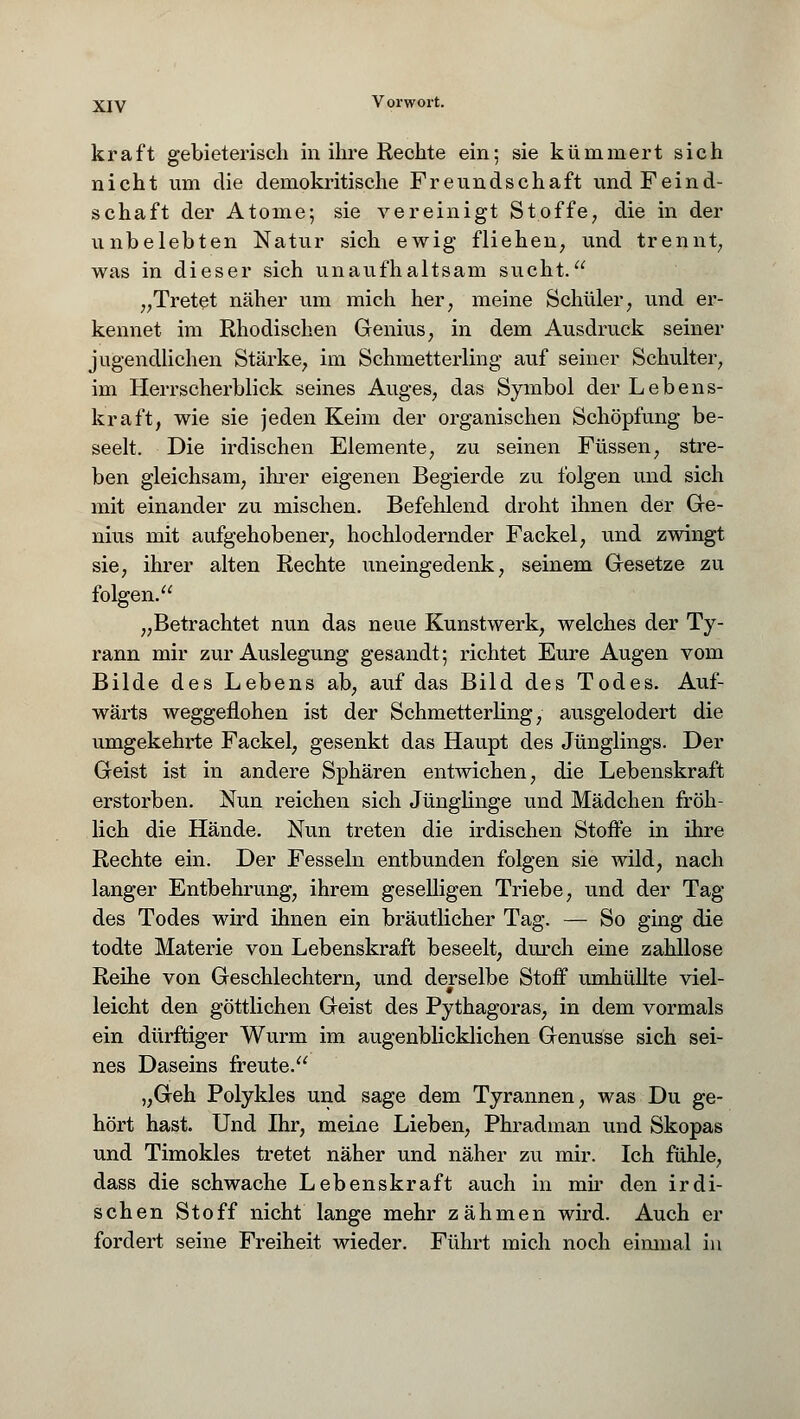 kraft gebieterisch in ihre Rechte ein; sie kümmert sich nicht um die demokritische Freundschaft und Feind- schaft der Atome; sie vereinigt Stoffe, die in der unbelebten Natur sich ewig fliehen, und trennt, was in dieser sich unaufhaltsam sucht. „Tretet näher um mich her, meine Schüler, und er- kennet im Rhodischen Genius, in dem Ausdruck seiner jugendlichen Stärke, im Schmetterling auf seiner Schulter, im Herrscherblick seines Auges, das Symbol der Lebens- kraft, wie sie jeden Keim der organischen Schöpfung be- seelt. Die irdischen Elemente, zu seinen Füssen, stre- ben gleichsam, ihrer eigenen Begierde zu folgen und sich mit einander zu mischen. Befehlend droht ihnen der Ge- nius mit aufgehobener, hochlodernder Fackel, und zwingt sie, ihrer alten Rechte uneingedenk, seinem Gesetze zu folgen. „Betrachtet nun das neue Kunstwerk, welches der Ty- rann mir zur Auslegung gesandt; richtet Eure Augen vom Bilde des Lebens ab, auf das Bild des Todes. Auf- wärts weggeflohen ist der Schmetterling, ausgelodert die umgekehrte Fackel, gesenkt das Haupt des Jünglings. Der Geist ist in andere Sphären entwichen, die Lebenskraft erstorben. Nun reichen sich Jünglinge und Mädchen fröh- lich die Hände. Nun treten die irdischen Stoffe in ihre Rechte ein. Der Fesseln entbunden folgen sie wild, nach langer Entbehrung, ihrem geselligen Triebe, und der Tag des Todes wird ihnen ein bräutlicher Tag. — So ging die todte Materie von Lebenskraft beseelt, durch eine zahllose Reihe von Geschlechtern, und derselbe Stoff umhüllte viel- leicht den göttlichen Geist des Pythagoras, in dem vormals ein dürftiger Wurm im augenblicklichen Genüsse sich sei- nes Daseins freute. „Geh Polykles und sage dem Tyrannen, was Du ge- hört hast. Und Ihr, meine Lieben, Phradman und Skopas und Timokles tretet näher und näher zu mir. Ich fühle, dass die schwache Lebenskraft auch in mir den irdi- schen Stoff nicht lange mehr zähmen wird. Auch er fordert seine Freiheit wieder. Führt mich noch einmal in