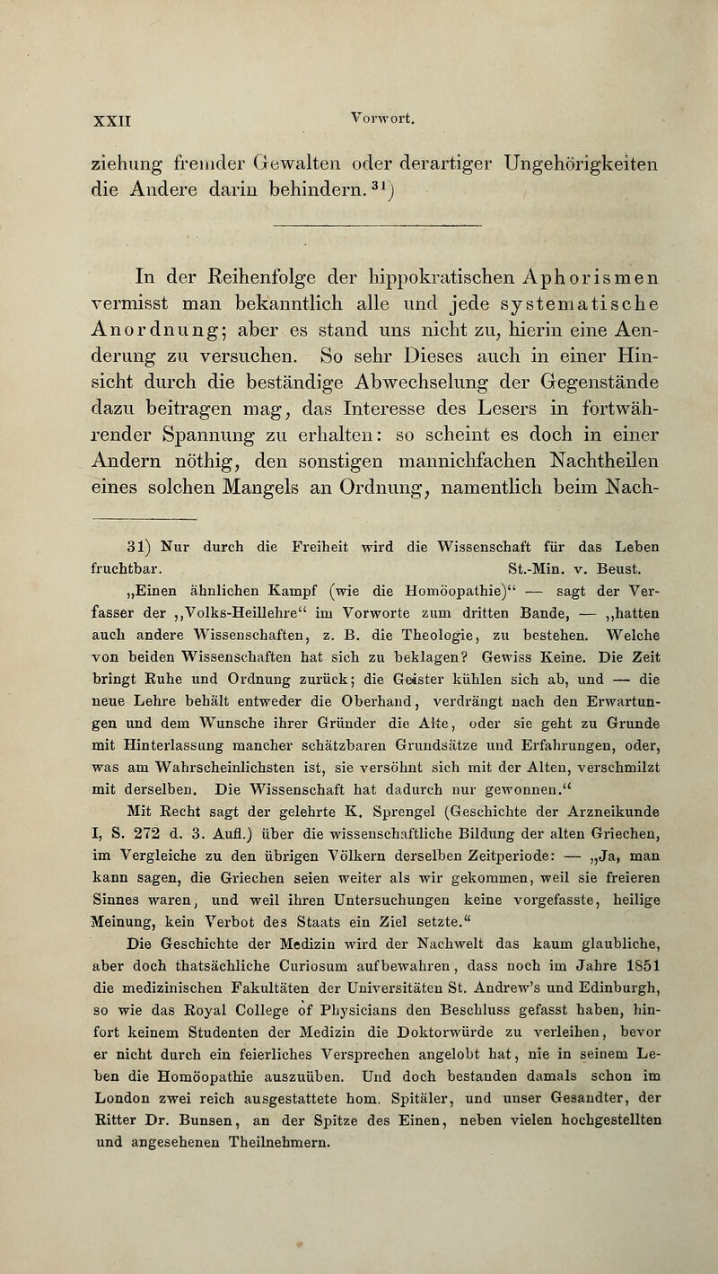 ziehung fremder Gewalten oder derartiger Ungehörigkeiten die Andere darin behindern.31) In der Reihenfolge der hippokratischen Aphorismen vermisst man bekanntlich alle und jede systematische Anordnung; aber es stand uns nicht zu, hierin eine Aen- derung zu versuchen. So sehr Dieses auch in einer Hin- sicht durch die beständige Abwechselung der Gegenstände dazu beitragen mag, das Interesse des Lesers in fortwäh- render Spannung zu erhalten: so scheint es doch in einer Andern nöthig, den sonstigen mannichfachen Nachtheilen eines solchen Mangels an Ordnung, namentlich beim Nach- 31) Nur durch die Freiheit wird die Wissenschaft für das Leben fruchtbar. St.-Min. v. Beust. „Einen ähnlichen Kampf (wie die Homöopathie) — sagt der Ver- fasser der ,,Volks-Heillehre im Vorworte zum dritten Bande, — „hatten auch andere Wissenschaften, z. B. die Theologie, zu bestehen. Welche von beiden Wissenschaften hat sich zu beklagen? Gewiss Keine. Die Zeit bringt Ruhe und Ordnung zurück; die Geister kühlen sich ab, und — die neue Lehre behält entweder die Oberhand, verdrängt nach den Erwartun- gen und dem Wunsche ihrer Gründer die Alte, oder sie geht zu Grunde mit Hinterlassung mancher schätzbaren Grundsätze und Erfahrungen, oder, was am Wahrscheinlichsten ist, sie versöhnt sich mit der Alten, verschmilzt mit derselben. Die Wissenschaft hat dadurch nur gewonnen. Mit Recht sagt der gelehrte K. Sprengel (Geschichte der Arzneikunde I, S. 272 d. 3. Aufl.) über die wissenschaftliche Bildung der alten Griechen, im Vergleiche zu den übrigen Völkern derselben Zeitperiode: — „Ja, man kann sagen, die Griechen seien weiter als wir gekommen, weil sie freieren Sinnes waren, und weil ihren Untersuchungen keine vorgefasste, heilige Meinung, kein Verbot des Staats ein Ziel setzte. Die Geschichte der Medizin wird der Nachwelt das kaum glaubliche, aber doch thatsächliche Curiosum aufbewahren, dass noch im Jahre 1S51 die medizinischen Fakultäten der Universitäten St. Andrew's und Edinburgh, so wie das Royal College of Physicians den Beschluss gefasst haben, hin- fort keinem Studenten der Medizin die Doktorwürde zu verleihen, bevor er nicht durch ein feierliches Versprechen angelobt hat, nie in seinem Le- ben die Homöopathie auszuüben. Und doch bestanden damals schon im London zwei reich ausgestattete hom. Spitäler, und unser Gesandter, der Ritter Dr. Bunsen, an der Spitze des Einen, neben vielen hochgestellten und angesehenen Theilnehmern.