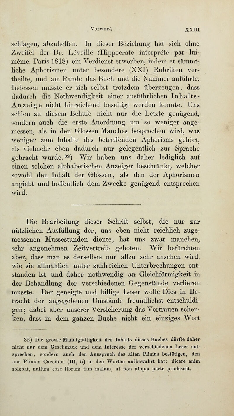 schlagen, abzuhelfen. In dieser Beziehung hat sich ohne Zweifel der Dr. Leveille (Hippocrate interprete par lui- menie. Paris 1818) ein Verdienst erworben, indem er sämmt- liche Aphorismen unter besondere (XXI) Rubriken ver- theilte, und am Rande das Buch und die Nummer anführte. Indessen musste er sich selbst trotzdem überzeugen, dass dadurch die Notwendigkeit einer ausführlichen Inhalts- Anzeige nicht hinreichend beseitigt werden konnte. Uns schien zu diesem Behufe nicht nur die Letzte genügend, sondern auch die erste Anordnung um so weniger ange- messen, als in den Glossen Manches besprochen wird, was weniger zum Inhalte des betreffenden Aphorisms gehört, als vielmehr eben dadurch nur gelegentlich zur Sprache gebracht wurde.32) Wir haben uns daher lediglich auf einen solchen alphabetischen Anzeiger beschränkt, welcher sowohl den Inhalt der Glossen, als den der Aphorismen angiebt und hoffentlich dem Zwecke genügend entsprechen wird. Die Bearbeitung dieser Schrift selbst, die nur zur nützlichen Ausfüllung der, uns eben nicht reichlich zuge- messenen Mussestunden diente, hat uns zwar manchen, sehr angenehmen Zeitvertreib geboten. Wir befürchten aber, dass man es derselben nur allzu sehr ansehen wird, wie sie allmählich unter zahlreichen Unterbrechungen ent- standen ist und daher nothwendig an Gleichförmigkeit in der Behandlung der verschiedenen Gegenstände verlieren musste. Der geneigte und billige Leser wolle Dies in Be- tracht der angegebenen Umstände freundlichst entschuldi- gen ; dabei aber unserer Versicherung das Vertrauen schen- ken, dass in dem ganzen Buche nicht ein einziges Wort 32) Die grosse Mannigfaltigkeit des Inhalts dieses Buches dürfte daher nicht nur dem Geschmack und dem Interesse der verschiedenen Leser ent- sprechen , sondern auch den Ausspruch des alten Plinius bestätigen, den uns Plinius Caecilius (III, 5) in den Worten aufbewahrt hat: dicere enim solebat, nulluni esse librum tarn malum, ut non aliqua parte prodesset.