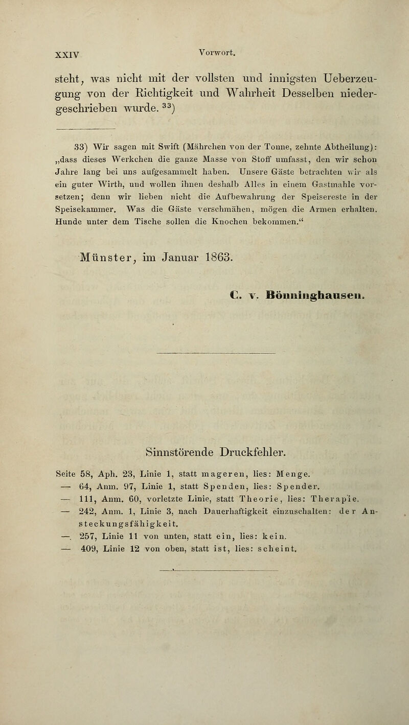 steht, was nicht mit der vollsten und innigsten Ueberzeu- gung von der Richtigkeit und Wahrheit Desselben nieder- geschrieben wurde.33) 33) Wir sagen mit Swift (Mährchen von der Tonne, zehnte Abtheilung): „dass dieses Werkchen die ganze Masse von Stoff urnfasst, den wir schon Jahre lang bei uns aufgesammelt haben. Unsere Gäste betrachten wir als ein guter Wirth, und wollen ihnen deshalb Alles in einem Gastmahle vor- setzen J denn wir lieben nicht die Aufbewahrung der Speisereste in der Speisekammer. Was die Gäste verschmähen, mögen die Armen erhalten. Hunde unter dem Tische sollen die Knochen bekommen. Münster, im Januar 1863. C. v. Böiminghaiiseii, Sinnstörende Druckfehler. Seite 58, Aph. 23, Linie 1, statt mageren, lies: Menge. — 64, Anm. 97, Linie 1, statt Spenden, lies: Spender. — 111, Anm. 60, vorletzte Linie, statt Theorie, lies: Therapie. — 242, Anm. 1, Linie 3, nach Dauerhaftigkeit einzuschalten: der An- steckungsfähigkeit. —. 257, Linie 11 von unten, statt ein, lies: kein. — 409, Linie 12 von oben, statt ist, lies: scheint.