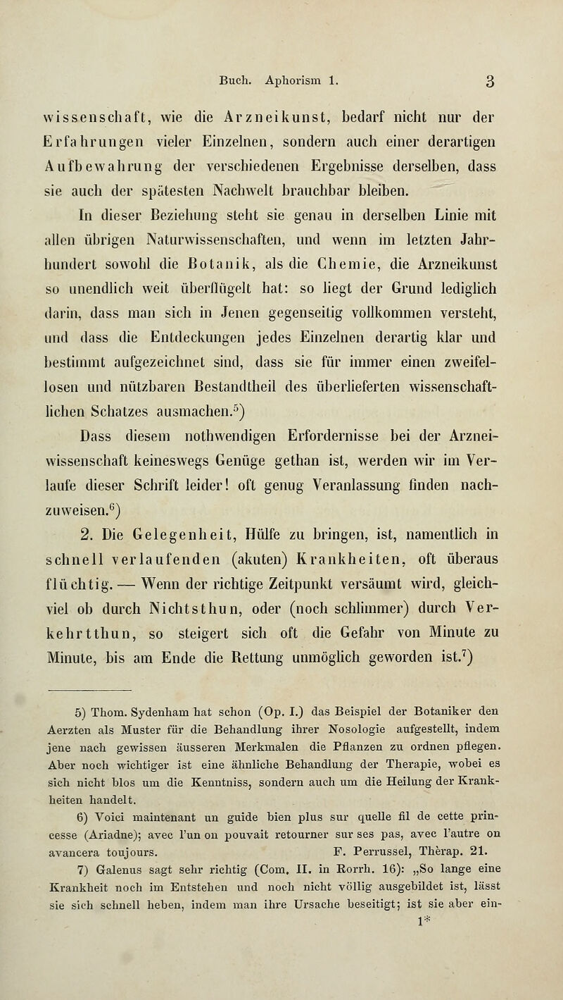 Wissenschaft, wie die Arzneikunst, bedarf nicht nur der Erfahrungen vieler Einzelnen, sondern auch einer derartigen Aufbewahrung der verschiedenen Ergebnisse derselben, dass sie auch der spätesten Nachwelt brauchbar bleiben. In dieser Beziehung steht sie genau in derselben Linie mit allen übrigen Naturwissenschaften, und wenn im letzten Jahr- hundert sowohl die Botanik, als die Chemie, die Arzneikunst so unendlich weit überflügelt hat: so liegt der Grund lediglich darin, dass man sich in Jenen gegenseitig vollkommen versteht, und dass die Entdeckungen jedes Einzelnen derartig klar und bestimmt aufgezeichnet sind, dass sie für immer einen zweifel- losen und nützbaren Bestandtheil des überlieferten wissenschaft- lichen Schatzes ausmachen.5) Dass diesem nothwendigen Erfordernisse bei der Arznei- wissenschaft keineswegs Genüge gethan ist, werden wir im Ver- laufe dieser Schrift leider! oft genug Veranlassung finden nach- zuweisen.6) 2. Die Gelegenheit, Hülfe zu bringen, ist, namentlich in schnell verlaufenden (akuten) Krankheiten, oft überaus flüchtig. — Wenn der richtige Zeitpunkt versäumt wird, gleich- viel ob durch Nichtsthun, oder (noch schlimmer) durch Ver- kehrt thun, so steigert sich oft die Gefahr von Minute zu Minute, bis am Ende die Rettung unmöglich geworden ist.7) 5) Thom. Sydenham hat schon (Op. I.) das Beispiel der Botaniker den Aerzten als Muster für die Behandlung ihrer Nosologie aufgestellt, indem jene nach gewissen äusseren Merkmalen die Pflanzen zu ordnen pflegen. Aber noch wichtiger ist eine ähnliche Behandlung der Therapie, wobei es sich nicht blos um die Kenntniss, sondern auch um die Heilung der Krank- heiten handelt. 6) Voiei maintenant un guide bien plus sur quelle fil de cette prin- cesse (Ariadne); avec Tun on pouvait retourner sur ses pas, avec l'autre on avancera toujours. F. Perrussel, Therap. 21. 7) Galenus sagt sehr richtig (Com, II. in Eorrh. 16): „So lange eine Krankheit noch im Entstehen und noch nicht völlig ausgebildet ist, lässt sie sich schnell heben, indem man ihre Ursache beseitigt; ist sie aber ein- 1*