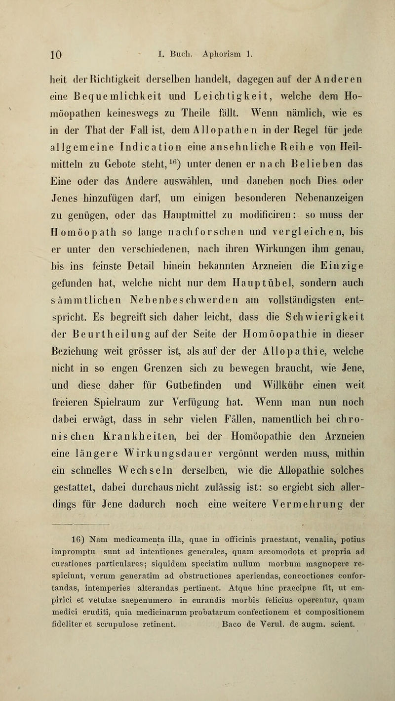 heit der Richtigkeit derselben handelt, dagegen auf der Anderen eine Bequemlichkeit und Leichtigkeit, welche dem Ho- möopathen keineswegs zu Theile fällt. Wenn nämlich, wie es in der That der Fall ist, dem Allopathen in der Regel für jede allgemeine Indication eine ansehnliche Reih e von Heil- mitteln zu Gebote steht,16) unter denen er nach Relieben das Eine oder das Andere auswählen, und daneben noch Dies oder Jenes hinzufügen darf, um einigen besonderen Nebenanzeigen zu genügen, oder das Hauptmittel zu modificiren: so muss der Homöopath so lange nachforschen und vergleichen, bis er unter den verschiedenen, nach ihren Wirkungen ihm genau, bis ins feinste Detail hinein bekannten Arzneien die Einzige gefunden hat, welche nicht nur dem Hauptübel, sondern auch sämmtlichen Nebenbeschwerden am vollständigsten ent- spricht. Es begreift sich daher leicht, dass die Schwierigkeit der Reurtheilung auf der Seite der Homöopathie in dieser Reziehung weit grösser ist, als auf der der Allopathie, welche nicht in so engen Grenzen sich zu bewegen braucht, wie Jene, und diese daher für Gutbefinden und Willkühr einen weit freieren Spielraum zur Verfügung hat. Wenn man nun noch dabei erwägt, dass in sehr vielen Fällen, namentlich bei chro- nischen Krankheiten, bei der Homöopathie den Arzneien eine längere Wirkungsdauer vergönnt werden muss, mithin ein schnelles Wechseln derselben, wie die Allopathie solches gestattet, dabei durchaus nicht zulässig ist: so ergiebt sich aller- dings für Jene dadurch noch eine weitere Vermehrung der 16) Nam medicamenta illa, quae in officinis praestant, venalia, potius impromptu sunt ad intentiones generales, quam accomodota et propria ad curationes particulares; siquidem speciatim nulluni raorbum magnopere re- spiciunt, verum generatim ad obstructiones aperiendas, concoctiones confor- tandas, intemperies alterandas pertineut. Atque hinc praecipue fit, ut env pirici et vetulae saepenumero in curandis morbis felicius operentur, quam medici eruditi, quia medicinarum probatarum confectionem et compositionem fideliter et scrupulose retinent. Baco de Verul. de augm. scient.