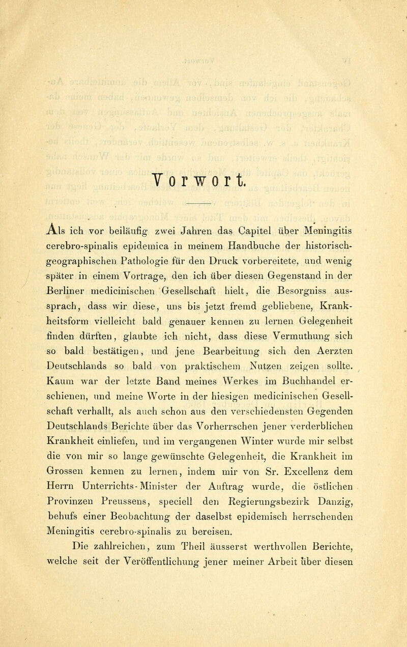 Y 0 r w 0 r t. Als ich vor beiläufig zwei Jahren das Capitel über Meningitis cerebro-spinaHs epidemica in meinem Handbuche der historisch- geographischeii Pathologie für den Druck vorbereitete, und wenig später in einem Vortrage, den ich über diesen Gegenstand in der Berliner medicinischen Gesellschaft hielt, die Besorgniss aus- sprach, dass wir diese, uns bis jetzt fremd gebliebene, Krank- heitsform vielleicht bald genauer kennen zu lernen Gelegenheit finden dürften, glaubte ich nicht, dass diese Vermuthung sich so bald bestätigen, und jene Bearbeitung sich den Aerzten Deutschlands so bald von praktischem Nutzen zeigen sollte. Kaum war der letzte Band meines Werkes im Buchhandel er- schienen, und meine Worte in der hiesigen medicinischen Gesell- schaft verhallt, als auch schon aus den verschiedensten Gegenden Deutschlands Berichte über das Vorherrschen jener verderblichen Krankheit einliefen, und im vergangenen Winter wurde mir selbst die von mir so lange gewünschte Gelegenheit, die Krankheit im Grossen kennen zu lernen, indem mir von Sr. Excellenz dem Herrn Unterrichts-Minister der Auftrag wurde, die östlichen Provinzen Preussens, speciell den Regierungsbezirk Danzig, behufs einer Beobachtung der daselbst epidemisch herrschenden Meningitis cerebro-spinalis zu bereisen. Die zahlreichen, zum Theil äusserst werthvollen Berichte, welche seit der Veröflfentlichung jener meiner Arbeit über diesen