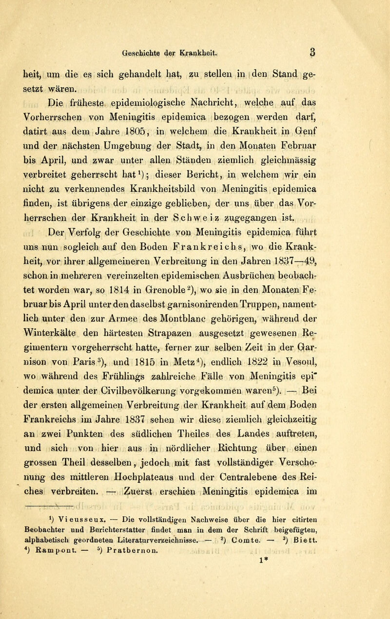 heit, um die es sich gehandelt hat, zu stellen in den Stand ge- setzt wären. Die früheste epidemiologische Nachricht, welche auf das Vorherrschen von Meningitis epidemica bezogen werden darf, datirt aus dem Jahre 1805, in welchem die Krankheit in Genf und der nächsten Umgebung der Stadt, in den Monaten Februar bis April, und zwar unter allen Ständen ziemlich gleichmässig verbreitet geherrscht hat ^); dieser Bericht, in welchem wir ein nicht zu verkennendes Krankheitsbild von Meningitis epidemica finden, ist übrigens der einzige geblieben, der uns über das Vor- herrschen der Krankheit in der Schweiz zugegangen ist. Der Verfolg der Geschichte von Meningitis epidemica führt uns nun sogleich auf den Boden Frankreichs, wo die Krank- heit, vor ihrer allgemeineren Verbreitung in den Jahren 1837—49, schon in mehreren vereinzelten epidemischen Ausbrüchen beobach- tet worden war, so 1814 in Grenoble^), wo sie in den Monaten Fe- bruar bis April unter den daselbst garnisonirenden Truppen, nament- lich unter den zur Armee des Montblanc gehörigen, während der Winterkälte den härtesten Strapazen ausgesetzt gewesenen Re- gimentern vorgeherrscht hatte, ferner zur selben Zeit in der Gar- nison von Paris 2), und 1815 in Metz*), endlich 1822 in Vesoul, wo während des Frühlings zahlreiche Fälle von Meningitis epi' demica unter der Civilbevölkerung vorgekommen waren^). — Bei der ersten allgemeinen Verbreitung der Krankheit auf dem Boden Frankreichs im Jahre 1837 sehen wir diese ziemlich gleichzeitig an zwei Punkten des südlichen Theiles des Landes auftreten, und sich von hier aus in nördlicher Richtung über einen grossen Theil desselben, jedoch mit fast vollständiger Verscho- nung des mittleren Hochplateaus und der Centralebene des Rei- ches verbreiten. — Zuerst erschien Meningitis epidemica im *) Vieusseux, — Die vollständigen Nachweise über die hier citirten Beobachter und Berichterstatter findet man in dem der Schrift beigefügten, alphabetisch geordneten Literaturverzeichnisse. — ^) Comte. — ^) ßiett. *} Ramp-ont. — ^) Pratbernon. 1*