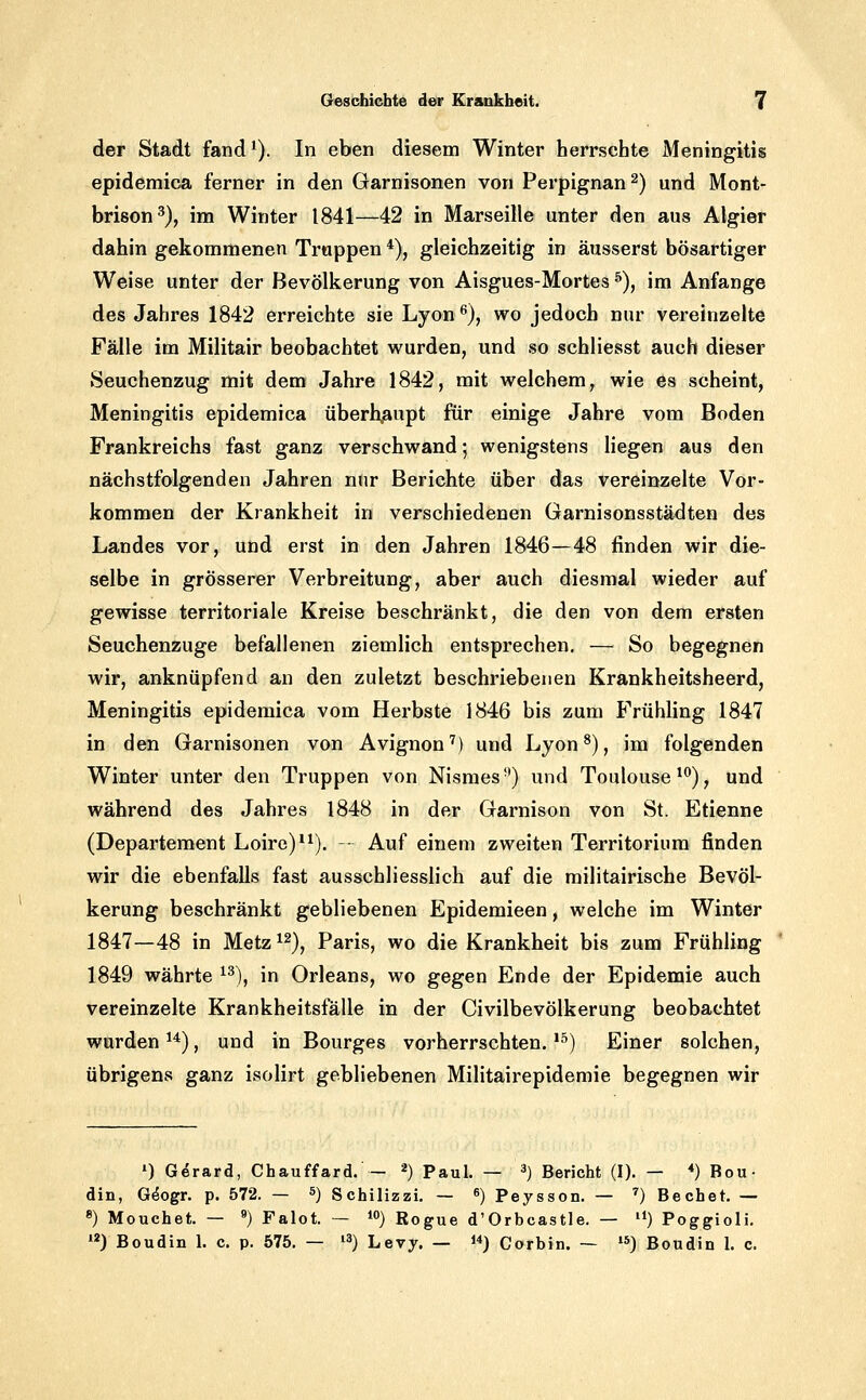 der Stadt fand^). In eben diesem Winter herrschte Meningitis epidemica ferner in den Garnisonen von Perpignan^) und Mont- brison^), im Winter 1841—42 in Marseille unter den aus Algier dahin gekommenen Truppen *), gleichzeitig in äusserst bösartiger Weise unter der Bevölkerung von Aisgues-Mortes ^), im Anfange des Jahres 1842 erreichte sie Lyon^), wo jedoch nur vereinzelte Fälle im Militair beobachtet wurden, und so schliesst auch dieser Seuchenzug mit dem Jahre 1842, mit welchem, wie es scheint, Meningitis epidemica überh.aupt für einige Jahre vom Boden Frankreichs fast ganz verschwand; wenigstens Hegen aus den nächstfolgenden Jahren nur Berichte über das vereinzelte Vor- kommen der Krankheit in verschiedenen Garnisonsstädten des Landes vor, und erst in den Jahren 1846—48 finden wir die- selbe in grösserer Verbreitung, aber auch diesmal wieder auf gewisse territoriale Kreise beschränkt, die den von dem ersten Seuchenzuge befallenen ziemlich entsprechen. — So begegnen wir, anknüpfend an den zuletzt beschriebenen Krankheitsheerd, Meningitis epidemica vom Herbste 1846 bis zum Frühling 1847 in den Garnisonen von Avignon') und Lyon^), im folgenden Winter unter den Truppen von Nismes-') und Toulouse*^), und während des Jahres 1848 in der Garnison von St. Etienne (Departement Loire)*^). - Auf einem zweiten Territorium finden wir die ebenfalls fast ausschliesslich auf die railitairische Bevöl- kerung beschränkt gebliebenen Epidemieen, welche im Winter 1847—48 in Metz ^^), Paris, wo die Krankheit bis zum Frühling 1849 währte ^^), in Orleans, wo gegen Ende der Epidemie auch vereinzelte Krankheitsfälle in der Civilbevölkerung beobachtet wurden ^*), und in Bourges vorherrschten. '^) Einer solchen, übrigens ganz isolirt gebliebenen Militairepidemie begegnen wir ») Gerard, Chauffard. — ^) Paul. — ^) Bericht (I). — •*) Bou- din, G^ogr. p. 572. — ^) Schilizzi. — ^) Peysson. — '') Bechet. — 8) Mouchet. — 9) Falot. — i) Rogue d'Orbcastle. — '*) Poggioli. ) Boudin 1. c. p. 575. — ^^) Levy. — i*) Corbin. — »*) Boudin 1. c.