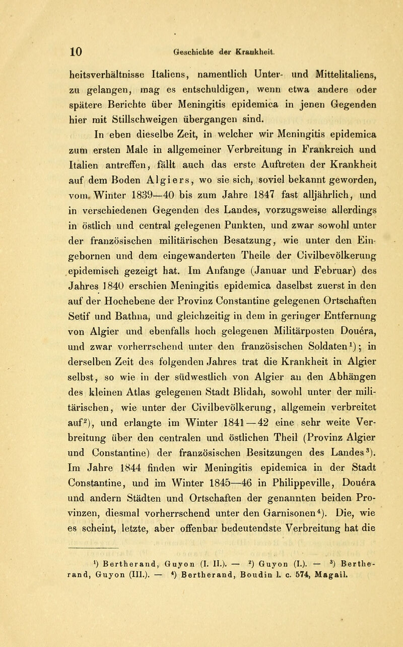 heitsverhältnisse Italiens, namentlich Unter- und Mittelitaliens, zu gelangen, mag es entschuldigen, wenn etwa andere oder spätere Berichte über Meningitis epidemica in jenen Gegenden hier mit Stillschweigen übergangen sind. In eben dieselbe Zeit, in welcher wir Meningitis epidemica zum ersten Male in allgemeiner Verbreitung in Frankreich und Italien antreffen, fällt auch das erste Auftreten der Krankheit auf dem Boden Algiers, wo sie sich, soviel bekannt geworden, vom. Winter 1839—40 bis zum Jahre 1847 fast alljährlich, und in verschiedenen Gegenden des Landes, vorzugsweise allerdings in östlich und central gelegenen Punkten, und zwar sowohl unter der französischen militärischen Besatzung, wie unter den Ein- gebornen und dem eingewanderten Theile der Civilbevölkerung epidemisch gezeigt hat. Im Anfange (Januar und Februar) des Jahres 1840 erschien Meningitis epidemica daselbst zuerst in den auf der Hochebene der Provinz Constantine gelegenen Ortschaften Setif und Bathna, und gleichzeitig in dem in geringer Entfernung von Algier und ebenfalls hoch gelegenen Militärposten Douera, und zwar vorherrschend unter den französischen Soldaten ^); in derselben Zeit des folgenden Jahres trat die Krankheit in Algier selbst, so wie in der südwestlich von Algier an den Abhängen des kleinen Atlas gelegenen Stadt Blidah, sowohl unter der mili- tärischen, wie unter der Civilbevölkerung, allgemein verbreitet auf 2), und erlangte im Winter 1841 — 42 eine sehr weite Ver- breitung über den centralen und östlichen Theil (Provinz Algier und Constantine) der französischen Besitzungen des Landes^). Im Jahre 1844 finden wir Meningitis epidemica in der Stadt Constantine, und im Winter 1845—46 in Philippeville, Douera und andern Städten und Ortschaften der genannten beiden Pro- vinzen, diesmal vorherrschend unter den Garnisonen^). Die, wie es scheint, letzte, aber offenbar bedeutendste Verbreitung hat die ») Bertherand, Guyon (I. II.). — ^) Guyon (I.). — ') Berthe- rand, Guyon (III.). — *) Bertherand, Boudin 1. c. 574, Magail.