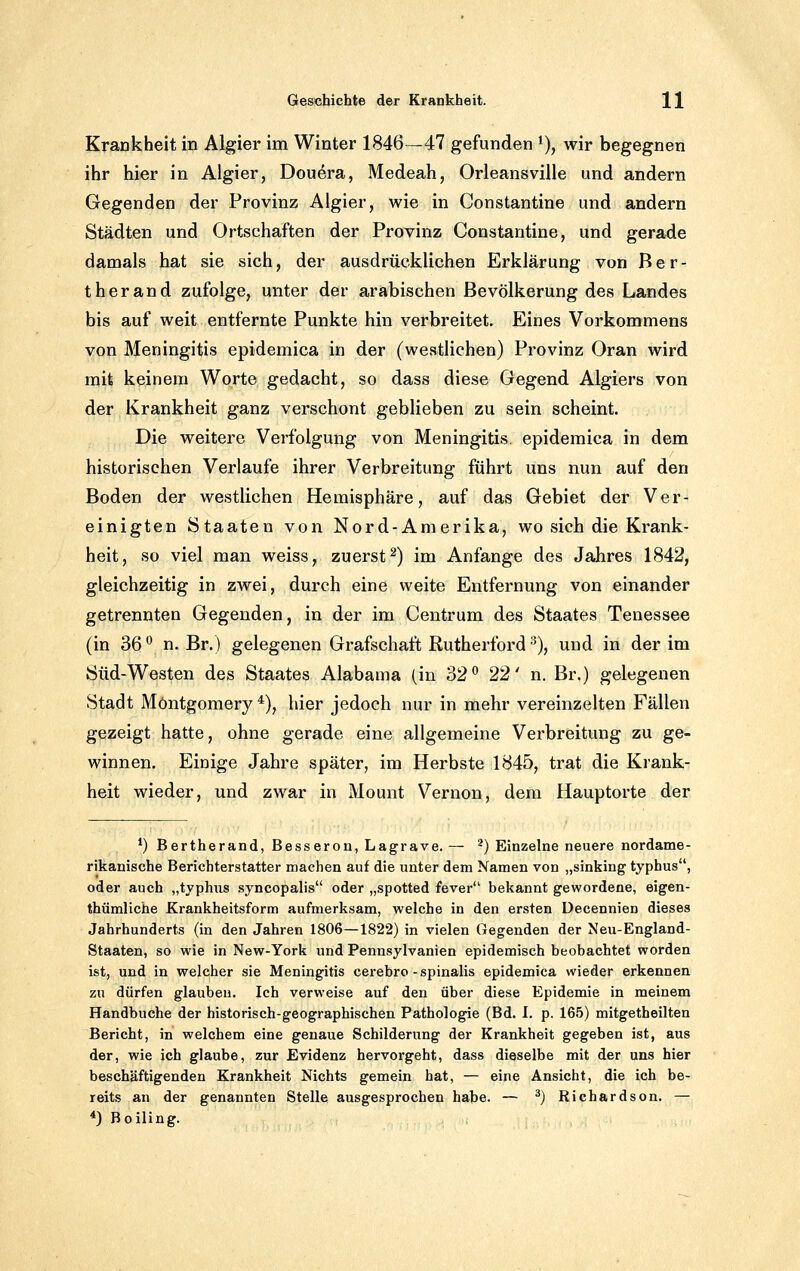 Krankheit in Algier im Winter 1846—47 gefunden ^), wir begegnen ihr hier in Algier, Dou^ra, Medeah, Orleansville und andern Gegenden der Provinz Algier, wie in Constantine und andern Städten und Ortschaften der Provinz Constantine, und gerade damals hat sie sich, der ausdrücklichen Erklärung von Ber- ther and zufolge, unter der arabischen Bevölkerung des Landes bis auf weit entfernte Punkte hin verbreitet. Eines Vorkommens von Meningitis epidemica in der (westlichen) Provinz Oran wird mit keinem Worte gedacht, so dass diese Gegend Algiers von der Krankheit ganz verschont geblieben zu sein scheint. Die weitere Verfolgung von Meningitis epidemica in dem historischen Verlaufe ihrer Verbreitung führt uns nun auf den Boden der westlichen Hemisphäre, auf das Gebiet der Ver- einigten Staaten von Nord-Amerika, wo sich die Krank- heit, so viel man weiss, zuerst2) im Anfange des Jahres 1842, gleichzeitig in zwei, durch eine weite Entfernung von einander getrennten Gegenden, in der im Centrum des Staates Tenessee (in 36 '^ n. Br.) gelegenen Grafschaft Rutherford % und in der im Süd-Westen des Staates Alabama (in 32° 22' n. Br.) gelegenen Stadt Möntgomery *), hier jedoch nur in mehr vereinzelten Fällen gezeigt hatte, ohne gerade eine allgemeine Verbreitung zu ge- winnen. Einige Jahre später, im Herbste 1845, trat die Krank- heit wieder, und zwar in Mount Vernon, dem Hauptorte der *) Bertherand, Besseren, Lagrave. — *) Einzelne neuere nordame- rikanische Berichterstatter machen auf die unter dem Namen von „sinking typhus, oder auch „typhus syncopalis oder „spotted fever bekannt gewordene, eigen- thümliche Krankheitsform aufmerksam, welche in den ersten Decennien dieses Jahrhunderts (in den Jahren 1806—1822) in vielen Gegenden der Neu-England- Staaten, so wie in New-York und Pennsylvanien epidemisch beobachtet worden ist, und in welcher sie Meningitis cerebro-spinalis epidemica wieder erkennen zu dürfen glauben. Ich verweise auf den über diese Epidemie in meinem Handbuche der historisch-geographischen Pathologie (Bd. I. p. 165) mitgetheilten Bericht, in welchem eine genaue Schilderung der Krankheit gegeben ist, aus der, wie ich glaube, zur Evidenz hervorgeht, dass dieselbe mit der uns hier beschäftigenden Krankheit Nichts gemein hat, — eine Ansicht, die ich be- reits an der genannten Stelle ausgesprochen habe. — ^) Riehardson. — *) Boiling.