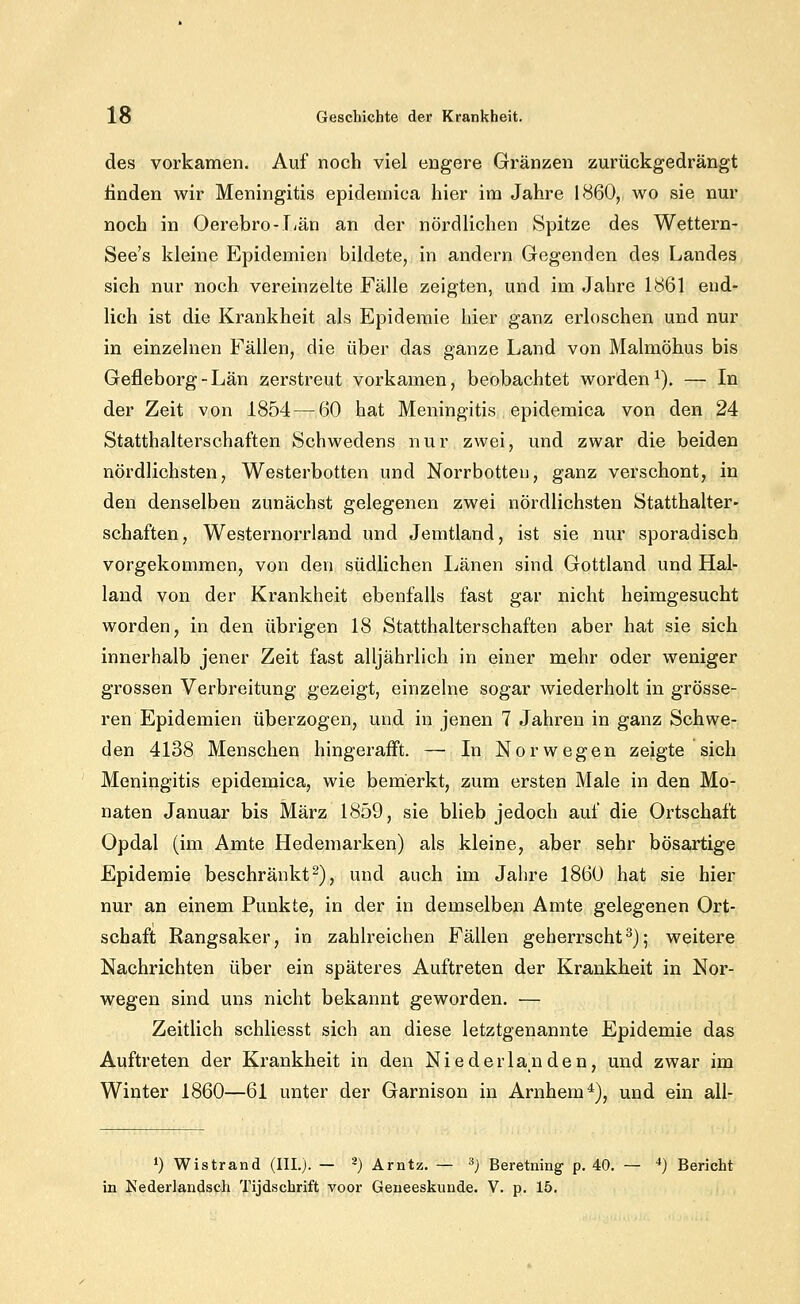 des vorkamen. Auf noch viel engere Gränzen zurückgedrängt finden wir Meningitis epidemica hier im Jahre 1860, wo sie nur noch in Oerebro-Tiän an der nördlichen Spitze des Wettern- See's kleine Epidemien bildete, in andern Gegenden des Landes sich nur noch vereinzelte Fälle zeigten, und im Jahre 1861 end- lich ist die Krankheit als Epidemie hier ganz erloschen und nur in einzelnen Fällen, die über das ganze Land von Malmöhus bis Gefleborg-Län zerstreut vorkamen, beobachtet worden^). — In der Zeit von 1854 — 60 hat Meningitis epidemica von den 24 Statthalterschaften Schwedens nur zwei, und zwar die beiden nördlichsten, Westerbotten und Norrbotteu, ganz verschont, in den denselben zunächst gelegenen zwei nördlichsten Statthalter- schaften, Westernorrland und Jemtland, ist sie nur sporadisch vorgekommen, von den südlichen Länen sind Gottland und Hal- laud von der Krankheit ebenfalls fast gar nicht heimgesucht worden, in den übrigen 18 Statthalterschaften aber hat sie sich innerhalb jener Zeit fast alljährlich in einer mehr oder weniger grossen Verbreitung gezeigt, einzelne sogar wiederholt in grösse- ren Epidemien überzogen, und in jenen 7 Jahren in ganz Schwe- den 4138 Menschen hingerafft. — In Norwegen zeigte sich Meningitis epidemica, wie bemerkt, zum ersten Male in den Mo- naten Januar bis März 1859, sie blieb jedoch auf die Ortschaft Opdal (im Amte Hedemarken) als kleine, aber sehr bösartige Epidemie beschränkt^), und auch im Jahre 1860 hat sie hier nur an einem Punkte, in der in demselben Amte gelegenen Ort- schaft Rangsaker, in zahlreichen Fällen geherrscht^); weitere Nachrichten über ein späteres Auftreten der Krankheit in Nor- wegen sind uns nicht bekannt geworden. — Zeitlich schliesst sich an diese letztgenannte Epidemie das Auftreten der Krankheit in den Niederlanden, und zwar im Winter 1860—61 unter der Garnison in Arnhem^), und ein all- 1) Wistrand (IIL). — -) Arntz. — ^) Beretning p. 40. — *) Bericht in Kederlandsch Tijdschrift voor Geneeskunde. V. p. 15.