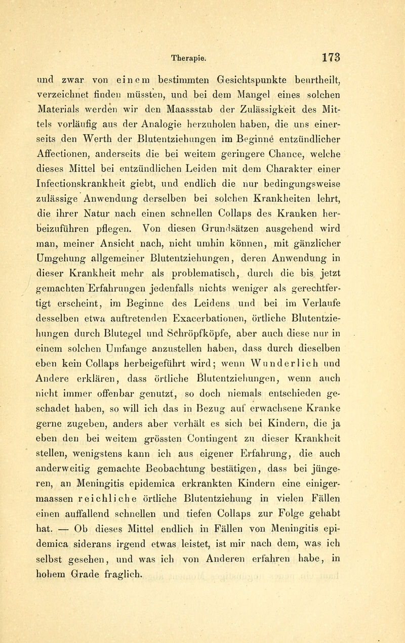 und zwar von einem bestimmten Gesichtspunkte beurtheilt, verzeichnet finden müssten, und bei dem Mangel eines solchen Materials werden wir den Maassstab der Zulässigkeit des Mit- tels vorläufig aus der Analogie herzuholen haben, die uns einer- seits den Werth der Blutentziehimgen im Beginne entzündlicher Afi'ectionen, anderseits die bei weitem geringere Chance, welche dieses Mittel bei entzündlichen Leiden mit dem Charakter einer Infectionskrankheit giebt, und endlich die nur bedingungsweise zulässige Anwendung derselben bei solchen Krankheiten lehrt, die ihrer Natur nach einen schnellen Collaps des Kranken her- beizuführen pflegen. Von diesen Grundsätzen ausgehend wird man, meiner Ansicht nach, nicht umhin können, mit gänzlicher Umgehung allgemeiner Blutentziehungen, deren Anwendung in dieser Krankheit mehr als problematisch, durch die bis jetzt gemachten Erfahrungen jedenfalls nichts weniger als gerechtfer- tigt erscheint, im Beginne des Leidens und bei im Verlaufe desselben etwa auftretenden Exacerbationen, örtliche Blutentzie- hungen durch Blutegel und Schröpfköpfe, aber auch diese nur in einem solchen Umfange anzustellen haben, dass durch dieselben eben kein Collaps herbeigeführt wird; wenn Wunderlich und Andere erklären, dass örtliche Blutentziehungen, wenn auch nicht immer ofi'enbar genutzt, so doch niemals entschieden ge- schadet haben, so will ich das in Bezug auf erwachsene Kranke gerne zugeben, anders aber verhält es sich bei Kindern, die ja eben den bei weitem grössten Contingent zu dieser Krankheit stellen, wenigstens kann ich aus eigener Erfahrung, die auch anderweitig gemachte Beobachtung bestätigen, dass bei jünge- ren, an Meningitis epidemica erkrankten Kindern eine einiger- maassen reichliche örtliche Blutentziehung in vielen Fällen einen auffallend schnellen und tiefen Collaps zur Folge gehabt hat. — Ob dieses Mittel endhch in Fällen von Meningitis epi- demica siderans irgend etwas leistet, ist mir nach dem, was ich selbst gesehen, und was ich von Anderen erfahren habe, in hohem Grade fraglich.