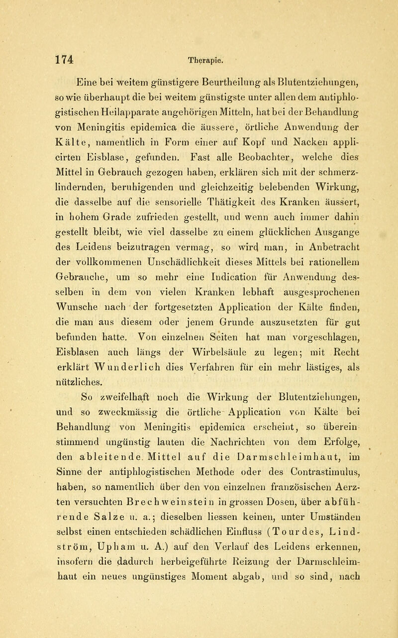 Eine bei weitem günstigere Beurtheilung als Blutentziehungen, sowie überhaupt die bei weitem günstigste unter allen dem antiphlo- gistischen Heilapparate angehörigen Mitteln, hat bei der Behandlung von Meningitis epidemica die äussere, örtliche Anwendung der Kälte, namentlich in Form einer auf Kopf und Nacken appli- cirten Eisblase, gefunden. Fast alle Beobachter, welche dies Mittel in Gebrauch gezogen haben, erklären sich mit der schmerz- lindernden, beruhigenden und gleichzeitig belebenden Wirkung, die dasselbe auf die sensorielle Thätigkeit des Kranken äussert, in hohem Grade zufrieden gestellt, und wenn auch immer dahin gestellt bleibt, wie viel dasselbe zu einem glücklichen Ausgange des Leidens beizutragen vermag, so wird man, in Anbetracht der vollkommenen Unschädlichkeit dieses Mittels bei rationellem Gebrauche, um so mehr eine Indication für Anwendung des- selben in dem von vielen Kranken lebhaft ausgesprochenen Wunsche nach der fortgesetzten Application der Kälte finden, die man aus diesem oder jenem Grunde auszusetzten für gut befunden hatte. Von einzelnen Seiten hat man vorgeschlagen, Eisblasen auch längs der Wirbelsäule zu legen; mit Recht erklärt Wunderlich dies Verfahren für ein mehr lästiges, als nützliches. So zweifelhaft noch die Wirkung der Blutentziehungen, und so zweckmässig die örtliche Application von Kälte bei Behandlung von Meningitis epidemica erscheint, so überein stimmend ungünstig lauten die Nachrichten von dem Ei'folge, den ableitende. Mittel auf die Darmschleimhaut, im Sinne der antiphlogistischen Methode oder des Contrastimulus, haben, so namentlich über den von einzelnen französischen Aerz- ten versuchten BrechWeinstein in grossen Dosen, über abfüh- rende Salze u. a.; dieselben Hessen keinen, unter Umständen selbst einen entschieden schädlichen Einfluss (Tourdes, Lind- ström, Upham u. A,) auf den Verlauf des Leidens erkennen, insofern die dadurch herbeigeführte Reizung der Darmschleim- haut ein neues ungünstiges Moment abgab, und so sind, nach