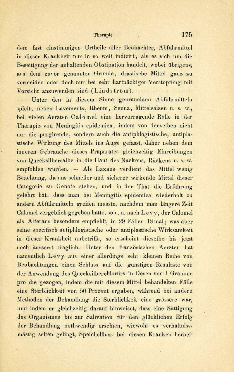 dem fast einstimmigen Urtheile aller Beobachter, Abführmittel in dieser Krankheit nur in so weit indicirt, als es sich um die Beseitigung der anhaltenden Obstipation handelt, wobei übrigens, aus dem zuvor genannten Grunde, drastische Mittel ganz zu vermeiden oder doch nur bei sehr hartnäckiger Verstopfung mit Vorsicht anzuwenden sind (Lindström). Unter den in diesem Sinne gebrauchten Abführmitteln spielt, neben Lavements, Rheum, Senna, Mittelsalzen u. s. w., bei vielen Aerzten Calomel eine hervorragende Rolle in der Therapie von Meningitis epidemica, indem von denselben nicht nur die purgirende, sondern auch die antiphlogistische, antipla- stische Wirkung des Mittels ins Auge gefasst, daher neben dem inneren Gebrauche dieses Präparates gleichzeitig Einreibungen von Quecksilbersalbe in die Haut des Nackens, Rückens u. s. vv. empfohlen wurden. — Als Laxans verdient das Mittel wenig Beachtung, da uns schneller und sicherer wirkende Mittel dieser Categorie zu Gebote stehen, und in der That die Erfahrung gelehrt hat, dass man bei Meningitis epidemica wiederholt zu andern Abführmitteln greifen musste, nachdem man längere Zeit Calomel vergeblich gegeben hatte, so u. a. nach Levy, der Calomel als Alterans besonders empfiehlt, in 29 Fällen 18mal; was aber seine specifisch antiphlogistische oder antiplastische Wirksamkeit in dieser Krankheit anbetrifft, so erscheint dieselbe bis jetzt noch äusserst fraglich. Unter den französischen Aerzten hat namentlich Levy aus einer allerdings sehr kleinen Reihe von Beobachtungen einen Schluss auf die günstigen Resultate von der Anwendung des Quecksilberchlorürs in Dosen von 1 Gramme pro die gezogen, indem die mit diesem Mittel behandelten Fälle eine Sterblichkeit von 50 Procent ergaben, während bei andern Methoden der Behandlung die Sterblichkeit eine grössere war, und indem er gleichzeitig darauf hinweiset, dass eine Sättigung des Organismus bis zur Salivation für den glücklichen Erfolg der Behandlung nothwendig erschien, wiewohl es verhältniss- mässig selten gelingt, Speichelfluss bei diesen Kranken herbei-