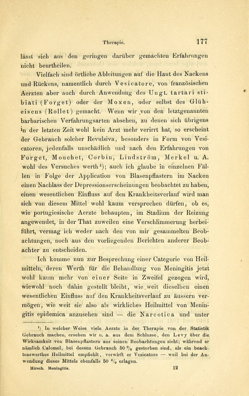 lässt sich aus den geringen darüber gemachten Erfahrungen nicht beurtheilen. Vielfach sind örthche Ableitungen auf die Haut des Nackens und Rückens, namentlich durch Vesicatore, von französischen Aerzten aber auch durch Anwendung des Ungt. tartari sti- biati (Forget) oder der Moxen, oder selbst des Glüh- eisens (Rollet) gemacht. Wenn wir von den letztgenannten barbarischen Verfahrungsarten absehen, zu denen sich übrigens in der letzten Zeit wohl kein Arzt mehr verirrt hat, so erscheint der Gebrauch solcher Revulsiva, besonders in Form von Vesi- catoren, jedenfalls unschädlich und nach den Erfahrungen von Forget, Mouchet, Corbin, Lindström, Merkel u. A. wohl des Versuches werth^); auch ich glaube in einzelnen Fäl- len in Folge der Application von Blasenpflastern im Nacken einen Nachlass der Depressionserscheinungen beobachtet zu haben, einen wesentlichen Einfluss auf den Krankheitsverlauf wird man sich von diesem Mittel wohl kaum versprechen dürfen, ob es, wie portugiesische Aerzte behaupten, im Stadium der Reizung angewendet, in der That zuweilen eine Verschlimmerung herbei- führt, vermag ich weder nach den von mir gesammelten Beob- achtungen, noch aus den vorliegenden Berichten anderer Beob- achter zu entscheiden. Ich komme nun zur Besprechung einer Categorie von Heil- mitteln, deren Werth für die Behandlung von Meningitis jetzt wohl kaum mehr von einer Seite in Zweifel gezogen wird, wiewohl noch dahin gestellt bleibt, wie,weit dieselben einen wesentlichen Einfluss auf den Krankheitsverlauf zu äussern ver- mögen, wie weit sie also als wirkliches Heilmittel von Menin- gitis epidemica anzusehen sind — die Narcotica und unter *j In welcher Weise viele Aerzte iu der Therapie von der Statistik Gebrauch machen, ersehen wir u. a. aus dem Schlusse, den Levy über die Wirksamkeit von Blasenpflastern aus seinen Beobachtungen zieht; während er nämlich Calomel, bei dessen Gebrauch 50 % gestorben sind, als ein beach- tenswerthes Heilmittel empfiehlt, verwirft er Vesicatore — weil bei der An- wendung dieses Mittels ebenfalls 50 % erlagen. Hirsch. Meningitis. 12