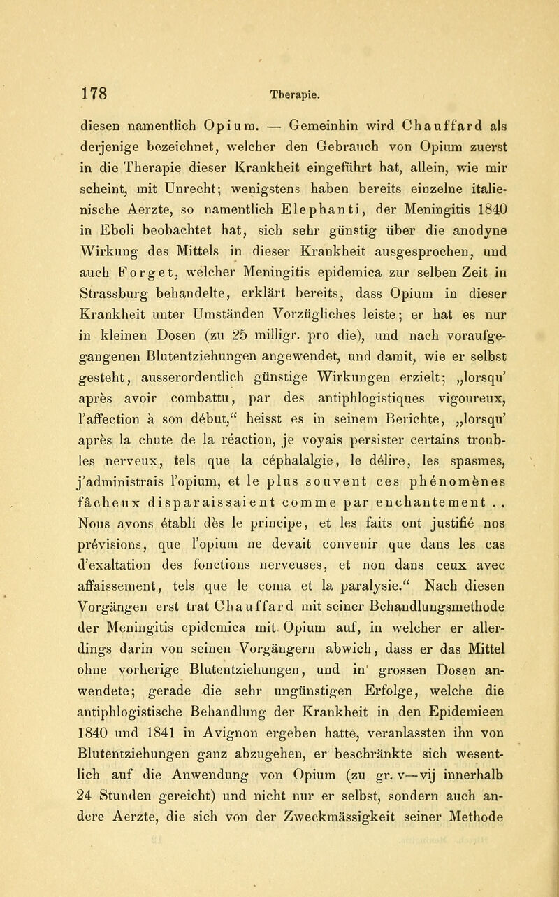 diesen namentlich Opiura. — Gemeinhin wird Chauffard als derjenige bezeichnet, welcher den Gebrauch von Opium zuerst in die Therapie dieser Krankheit eingeführt hat, allein, wie mir scheint, mit Unrecht; wenigstens haben bereits einzelne italie- nische Aerzte, so namentlich Elephanti, der Meningitis 1840 in Eboli beobachtet hat, sich sehr günstig über die anodyne Wirkung des Mittels in dieser Krankheit ausgesprochen, und auch Forget, welcher Meningitis epidemica zur selben Zeit in Strassburg behandelte, erklärt bereits, dass Opiura in dieser Krankheit unter Umständen Vorzügliches leiste; er hat es nur in kleinen Dosen (zu 25 milligr, pro die), und nach voraufge- gangenen Blutentziehungen angewendet, und damit, wie er selbst gesteht, ausserordentlich günstige Wirkungen erzielt; „lorsqu' apres avoir combattu, par des antiphlogistiques vigoureux, l'affection a son d^but, heisst es in seinem Berichte, „lorsqu' apres la chute de la reaction, je voyais persister certains troub- les nerveux, tels que la c^phalalgie, le delire, les spasmes, j'administrais l'opium, et le plus souvent ces phdnomenes fächeux disparaissaient comme par enchantement .. Nous avons etabli des le principe, et les faits ont justifie nos previsions, que l'opium ne devait convenir que dans les cas d'exaltation des fonctions nerveuses, et non dans ceux avec affaissement, tels que le coma et la paralysie. Nach diesen Vorgängen erst trat Chauffard mit seiner Behandlungsmethode der Meningitis epidemica mit Opium auf, in welcher er aller- dings darin von seinen Vorgängern abwich, dass er das Mittel ohne vorherige Blutentziehungen, und in' grossen Dosen an- wendete; gerade die sehr ungünstigen Erfolge, welche die antiphlogistische Behandlung der Krankheit in den Epidemieen 1840 und 1841 in Avignon ergeben hatte, veranlassten ihn von Blutentziehungen ganz abzugehen, er beschränkte sich wesent- lich auf die Anwendung von Opium (zu gr. v—vij innerhalb 24 Stunden gereicht) und nicht nur er selbst, sondern auch an- dere Aerzte, die sich von der Zweckmässigkeit seiner Methode