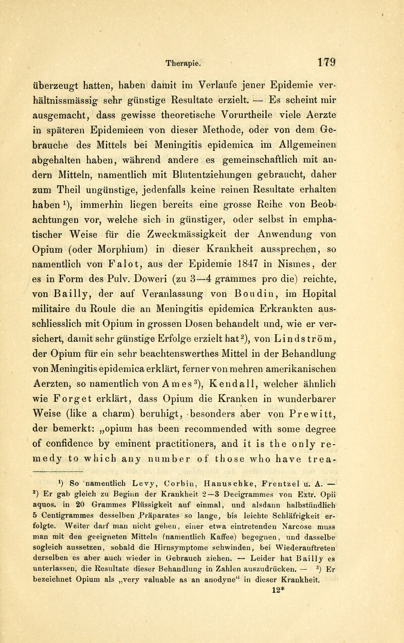 überzeugt hatten, haben damit im Verlaufe jeuer Epidemie ver- hältnissmässig sehr günstige Resultate erzielt. — Es scheint mir ausgemacht, dass gewisse theoretische Vorurtheile viele Aerzte in späteren Epidemieen von dieser Methode, oder von dem Ge- brauche des Mittels bei Meningitis epidemica im Allgemeinen abgehalten haben, während andere es gemeinschaftlich mit an- dern Mitteln, namentlich mit Blntentziehungen gebraucht, daher zum Theil ungünstige, jedenfalls keine reinen Resultate erhalten haben ^), immerhin liegen bereits eine grosse Reihe von Beob- achtungen vor, welche sich in günstiger, oder selbst in empha- tischer Weise für die Zweckmässigkeit der Anwendung von Opium (oder Morphium) in dieser Krankheit aussprechen, so namentlich von Falot, aus der Epidemie 1847 in Nismes, der es in Form des Pulv. Doweri (zu 3—4 grammes pro die) reichte, von Bailly, der auf Veranlassung von Boudin, im Hopital militaire du Roule die an Meningitis epidemica Erkrankten aus- schliesslich mit Opium in grossen Dosen behandelt und, wie er ver- sichert, damit sehr günstige Erfolge erzielt hat^), von Lindström, der Opium für ein sehr beachtenswerthes Mittel in der Behandlung von Meningitis epidemica erklärt, ferner von mehren amerikanischen Aerzten, so namentlich von Am es^), Kendali, welcher ähnlich wie Forget erklärt, dass Opium die Kranken in wunderbarer Weise (like a charm) beruhigt, besonders aber von Prewitt, der bemerkt: „opium has been recommended with some degree of confidence by eminent practitioners, and it is the only re- medy to which any uumber of those who have trea- *) So namentlich Levy, Corbin, Hauuschke, Freutzel u. A. — ^) Er gab gleich zu Beginn der Krankheit 2—3 Decigrammes von Extr, Opii aquos. in 20 Grammes Flüssigkeit auf einmal, und alsdann halbstündlich 5 Centigrammes desselben .Präparates so lange, bis leichte Schläfrigkeit er- folgte. Weiter darf man nicht gehen, einer etwa eintretenden Narcose muss man mit den geeigneten Mitteln (namentlich Kaffee) begegnen, und dasselbe sogleich aussetzen, sobald die Hirnsymptome schwinden, bei Wiederaufti-eten derselben es aber auch wieder in Gebrauch ziehen. — Leider hat Bailly es unterlassen, die Resultate dieser Behandlung in Zahlen auszudrücken, — ^) Er bezeichnet Opium als „very valuable as an anodyne in dieser Krankheit. 12*