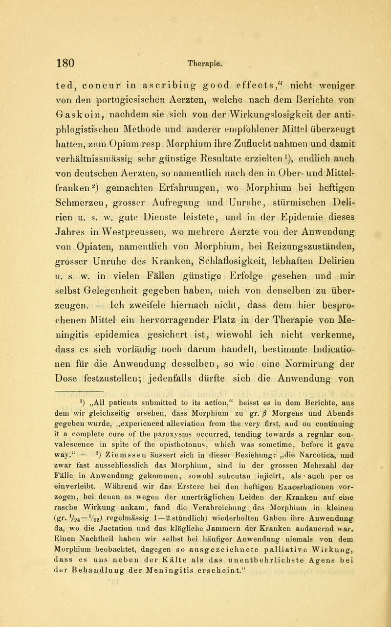 ted, concur in ascribing good effects, nicht weniger von den portugiesischen Aerzten, welche nach dem Berichte von Gaskoin, nachdem sie sich von der Wirkungslosigkeit der anti- phlogistischen Methode und anderer eujpfohlener Mittel überzeugt hatten, zum Opium resp. Morphium ihre Zuflucht nahmen und damit verhältnissmässig sehr günstige Resultate erzielten^), endlich auch von deutschen Aerzten, so namentlich nach den in Ober- und Mittel- franken ^) gemachten Erfahrungen, wo Morphium bei heftigen Schmerzen, grosser Aufregung und Unruhe, stürmischen Deli- rien u. s. w. gute Dienste leistete, und in der Epidemie dieses Jahres in Westpreussen, wo mehrere Aerzte von der Anwendung von Opiaten, namentlich von Morphium, bei Reizungszuständen, grosser Unruhe des Kranken, Schlaflosigkeit, lebhaften Delirien u. s. w. in vielen Fällen günstige F]rfolge gesehen und mir selbst Gelegenheit gegeben haben, mich von denselben zu über- zeugen. — Ich zweifele hiernach nicht, dass dem hier bespro- chenen Mittel ein hervorragender Platz in der Therapie von Me- ningitis epidemica gesichert ist, wiewohl ich nicht verkenne, dass es sich vorläiifig noch darum handelt, bestimmte Indicatio- nen für die Anwendung desselben, so wie eine Nortnirung der Dose festzustellen; jedenfalls dürfte sich die Anwendung von *) „All patiejits submitted to its actio«, heisst es in dem Berichte, aus dem wir gleichzeitig ersehen, dass Morphium zu gr. ß Morgens und Abends gegeben wurde, ,,experienced alleviation from the very first, aud on continuing it a complete eure of the paroxjsms occurred, tending towards a regulär con- valescence in spite of the Opisthotonus, which was sometime, before it gave way. — ^) Ziemssen äussert sich in dieser Beziehung: „die Narcotica, und zwar fast ausschliesslich das Morphium, sind in der grossen Mehrzahl der Fälle in Anwendung gekommen, sowohl subcutan iujicirt, als • auch per os einverleibt. Während wir das Erstere bei den heftigen Exacerbationen vor- zogen, bei denen es wegen der unerträglichen Leiden der Kranken auf eine rasche Wirkung ankam, fand die Verabreichung des Morphium in kleinen (gl'Va4—Via) regelmässig 1—2 stündlich) wiederholten Gaben ihre Anwendung da, wo die Jactation und das klägliche Jammern der Kranken andauernd war. Einen Nachtheil haben wir selbst bei häufiger Anwendung niemals von dem Morphium beobachtet, dagegen so ausgezeichnete palliative Wirkung, dass es uns neben der Kälte als das unentbehrlichste Agens bei der Behandlung der Meningitis erscheint.