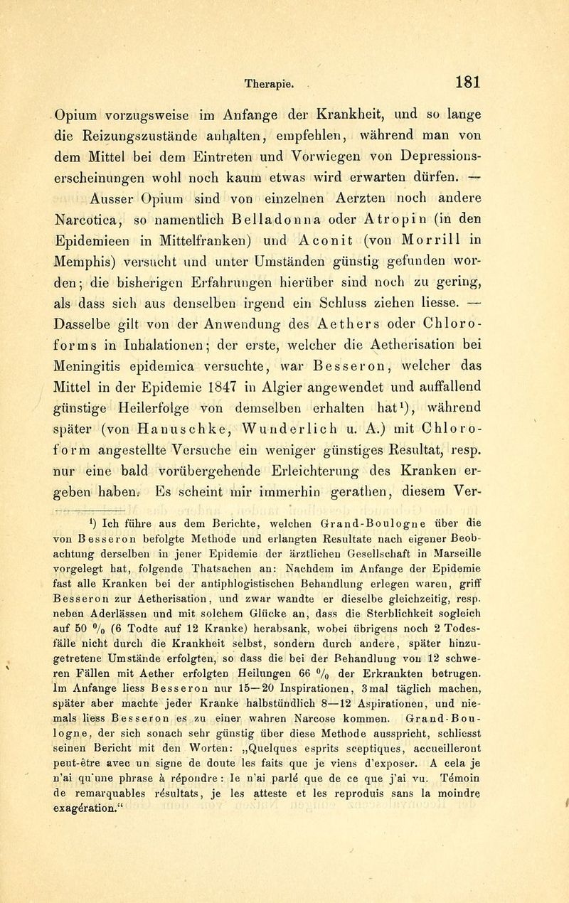 Opium vorzugsweise im Anfange der Krankheit, und so lange die Reizungszustände anKalten, empfehlen, während man von dem Mittel bei dem Eintreten und Vorwiegen von Depressions- erseheinungen wohl noch kaum etwas wird erwarten dürfen. — Ausser Opium sind von einzelnen Aerzten noch andere Narcotica, so namentlich Belladonna oder Atropin (in den Epidemieen in Mittelfranken) und Aconit (von Morrill in Memphis) versucht und unter Umständen günstig gefunden wor- den ; die bisherigen Erfahrungen hierüber sind noch zu gering, als dass sich aus denselben irgend ein Schluss ziehen Hesse. — Dasselbe gilt von der Anwendung des Aethers oder Chloro- forms in Inhalationen; der erste, welcher die Aetherisation bei Meningitis epidemica versuchte, war Besseron, welcher das Mittel in der Epidemie 1847 in Algier angewendet und auffallend günstige Heilerfolge von demselben erhalten hat^), während später (von Hanuschke, Wunderlich u. A.) mit Chloro- form angestellte Versuche ein weniger günstiges Resultat, resp. nur eine bald vorübergehende Erleichterung des Kranken er- geben haben. Es scheint mir immerhin gerathen, diesem Ver- *) Ich führe aus dem Berichte, welchen Grand-Boulogne über die von Besseren befolgte Methode und erlangten Resultate nach eigener Beob- achtung derselben in jener Epidemie der ärztlichen Gesellschaft in Marseille vorgelegt hat, folgende Thatsachen an: Nachdem im Anfange der Epidemie fast alle Kranken bei der antiphlogistischen Behandlung erlegen waren, griff Besseren zur Aetherisation, und zwar wandte er dieselbe gleichzeitig, resp. neben Aderlässen und mit solchem Glücke an, dass die Sterblichkeit sogleich auf 50 % (6 Todte auf 12 Kranke) herabsank, wobei übrigens noch 2 Todes- fälle nicht durch die Krankheit selbst, sondern durch andere, später hinzu- getretene Umstände erfolgten, so dass die bei der Behandlung von 12 schwe- ren Fällen mit Aether erfolgten Heilungen 66 % der Erkrankten betrugen. Im Anfange liess Besseren nur 15—20 Inspirationen, 3mal täglich machen, später aber machte jeder Kranke halbstündlich 8—12 Aspirationen, und nie- mals liess Besseren es zu einer wahren Narcose kommen. Grand-Bou- logne, der sich sonach sehr günstig über diese Methode ausspricht, schliesst seinen Bericht mit den Worten: „Quelques esprits sceptiques, accueilleront peut-etre avec un signe de doute les faits que je viens d'exposer. A cela je n'ai qu'une phrase h r^pondre : le n'ai parld que de ce que j'ai vu. T^moin de remarquables resultats, je les atteste et les reproduis sans la moindre exag^ration.