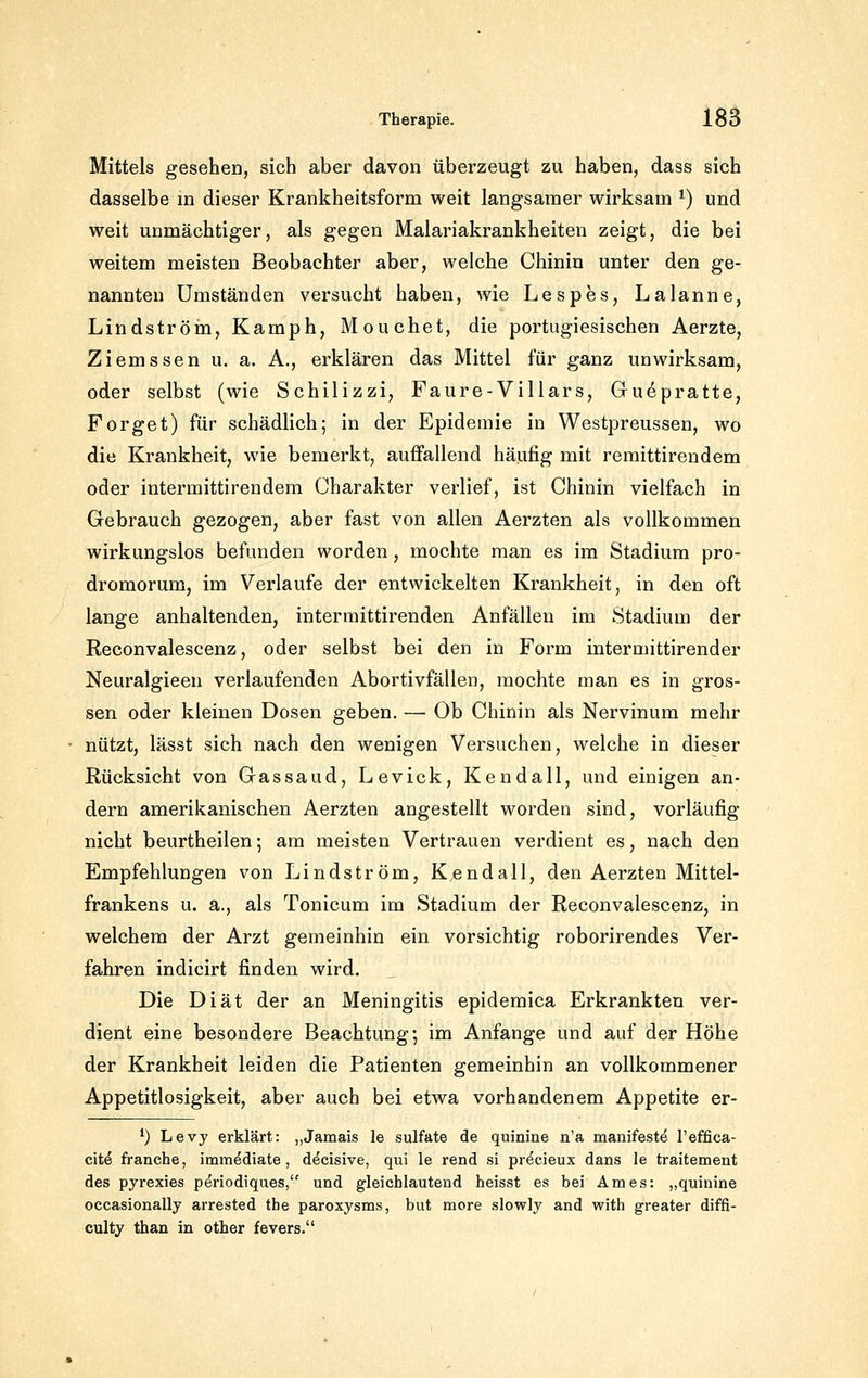Mittels gesehen, sich aber davon überzeugt zu haben, dass sich dasselbe in dieser Krankheitsform weit langsamer wirksam ^) und weit unmächtiger, als gegen Malariakrankheiten zeigt, die bei weitem meisten Beobachter aber, welche Chinin unter den ge- nannten Umständen versucht haben, wie Lespes, Laianne, Lindström, Kamph, Mouchet, die portugiesischen Aerzte, Ziemssen u. a. A., erklären das Mittel für ganz unwirksam, oder selbst (wie Schilizzi, Faure-Villars, Guepratte, Forget) für schädlich; in der Epideuiie in Westpreussen, wo die Krankheit, wie bemerkt, auffallend häufig mit remittirendem oder intermittirendem Charakter verlief, ist Chinin vielfach in Gebrauch gezogen, aber fast von allen Aerzten als vollkommen wirkungslos befunden worden, mochte man es im Stadium pro- dromorum, im Verlaufe der entwickelten Krankheit, in den oft lange anhaltenden, interraittirenden Anfällen im Stadium der Reconvalescenz, oder selbst bei den in Form intermittirender Neuralgieen verlaufenden Abortivfällen, mochte man es in gros- sen oder kleinen Dosen geben. — Ob Chinin als Nervinum mehr nützt, lässt sich nach den wenigen Versuchen, welche in dieser Rücksicht von Gassaud, Levick, Kendall, und einigen an- dern amerikanischen Aerzten angestellt worden sind, vorläufig nicht beurtheilen; am meisten Vertrauen verdient es, nach den Empfehlungen von Lindström, Kendali, den Aerzten Mittel- frankens u. a., als Tonicum im Stadium der Reconvalescenz, in welchem der Arzt gemeinhin ein vorsichtig roborirendes Ver- fahren indicirt finden wird. Die Diät der an Meningitis epidemica Erkrankten ver- dient eine besondere Beachtung; im Anfange und auf der Höhe der Krankheit leiden die Patienten gemeinhin an vollkommener Appetitlosigkeit, aber auch bei etwa vorhandenem Appetite er- *) Levy erklärt: „Jamais le sulfate de quinine n'a manifeste l'effica- cit^ franche, immediate, decisive, qui le rend si precieux dans le traitement des pyrexies p^riodiques, und gleichlautend heisst es bei Arnes: „quinine occasionally arrested tbe paroxysms, but more slowly and with greater diffi- culty than in other fevers.