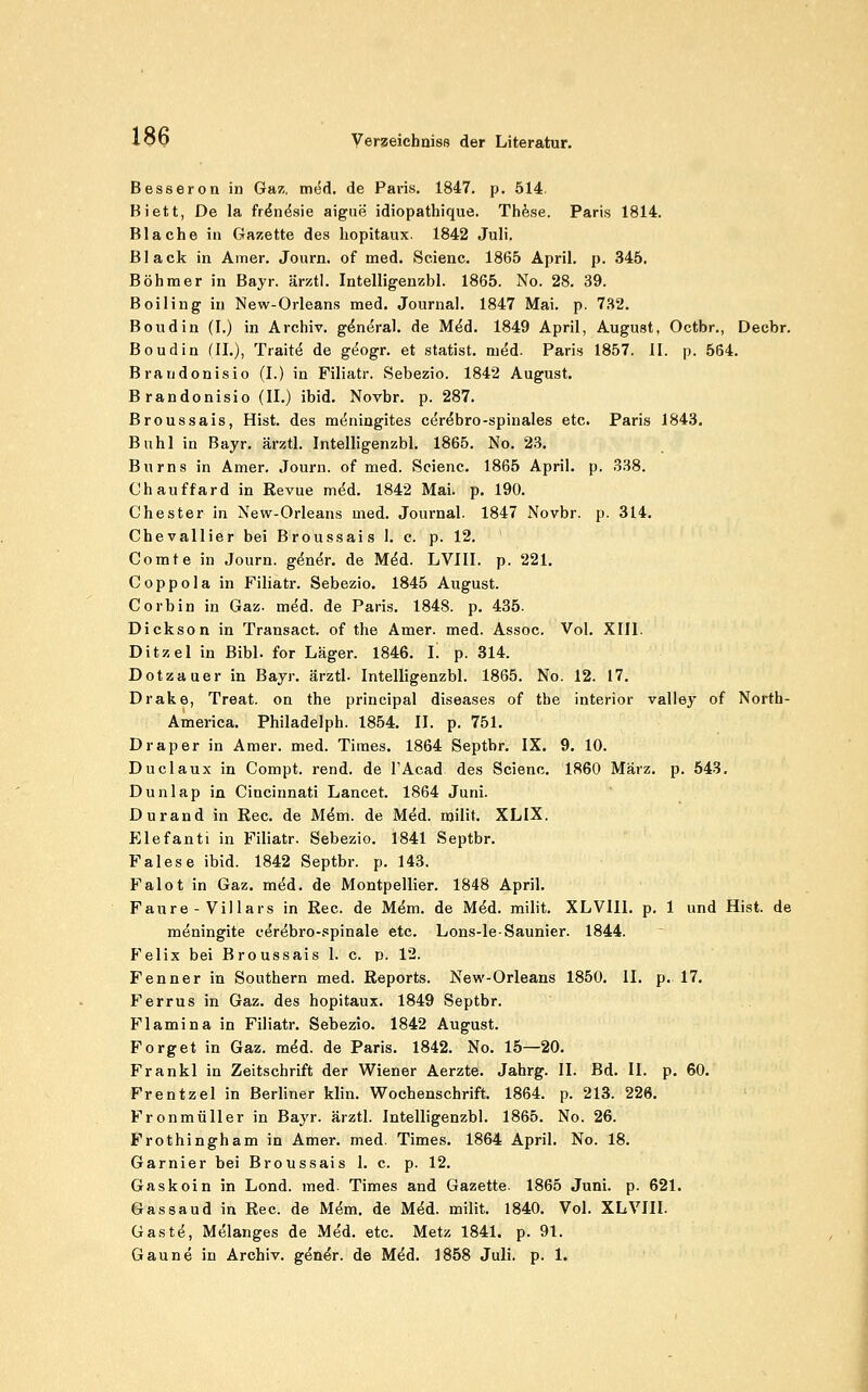 Besseron in Gaz. miA. de Paris. 1847. p. 514. Biett, De la fr^n^sie aigue idiopathique. Thfese. Paris 1814. Blache in Gazette des liopitaux. 1842 Juli, Black in Amer. Journ. of med. Scienc. 1865 April, p. 345. Böhmer in Bayr. ärztl. Intelligenzbl. 1865. No. 28. 39. Boiling in New-Orleans med. Journal. 1847 Mai. p. 7.H2. Boudin (I.) in Archiv, g^m^ral. de M^d. 1849 April, August, Octbr., Decbr. Boudia (IL), Trait^ de geogr. et Statist, mM- Paris 1857. II. p. 564. Braudonisio (L) in Filiatr. Sebezio. 1842 August. Brandonisio (IL) ibid. Novbr, p. 287, Broussais, Hist. des m(5ningites cer^bro-spinales etc. Paris 1843. Buhl in Bayr, ärztl. Intelligenzbl. 1865. No. 23. Burns in Amer. Journ. of med. Scienc. 1865 April, p. 338. Chauffard in Revue m^d. 1842 Mai. p. 190. ehester in New-Orleans med. Journal. 1847 Novbr. p. 314. Chevallier bei Broussais 1. c. p. 12. Comte in Journ. ginir. de Mdd. LVIII. p. 221. Coppola in Filiatr. Sebezio, 1845 August. Corbin in Gaz. mdd. de Paris. 1848. p. 435. Dickson in Transact. of the Amer. med. Assoc. Vol. XIII. Ditzel in Bibl. for Läger. 1846. L p. 314. Dotzauer in Bayr. ärztl. Intelligenzbl. 1865. No. 12. 17. Drake, Treat. on the principal diseases of the interior valley of North- America. Philadelph. 1854. IL p. 751. Draper in Amer. med. Times. 1864 Septbr. IX. 9. 10. Duclaux in Compt. rend. de TAcad des Scienc. 1860 März, p, 543, Dunlap in Cincinnati Lancet. 1864 Juni. Durand in Reo. de M^m. de Med. milit, XLIX. Elefanti in Filiatr. Sebezio. 1841 Septbr. Falese ibid. 1842 Septbr. p. 143. Falot in Gaz, med. de Montpellier. 1848 April. Faure - Villars in Rec. de Mem. de M^d. milit. XLVIII. p, 1 und Hist. de meningite cerebro-spinale etc. Lons-le-Saunier. 1844. P'elix bei Broussais 1. c. p. 12. Fenner in Southern med. Reports. New-Orleans 1850. IL p. 17. Ferrus in Gaz. des hopitaux. 1849 Septbr. Flamina in Filiatr. Sebezio. 1842 August. Forget in Gaz. med. de Paris. 1842. No. 15—20. Frankl in Zeitschrift der Wiener Aerzte. Jahrg. IL Bd. IL p. 60. Frentzel in Berliner klin. Wochenschrift. 1864, p. 213. 226. Fronmüller in Bayr. ärztl. Intelligenzbl. 1865. No. 26. Frothingham in Amer. med. Times, 1864 April, No. 18, Garnier bei Broussais 1. c. p. 12. Gaskoin in Lond. med. Times and Gazette. 1865 Juni. p. 621. Gas Saud in Rec. de M(5m. de Med. milit. 1840. Vol. XLVIII. Gaste, Melanges de Med. etc. Metz 1841. p. 91.