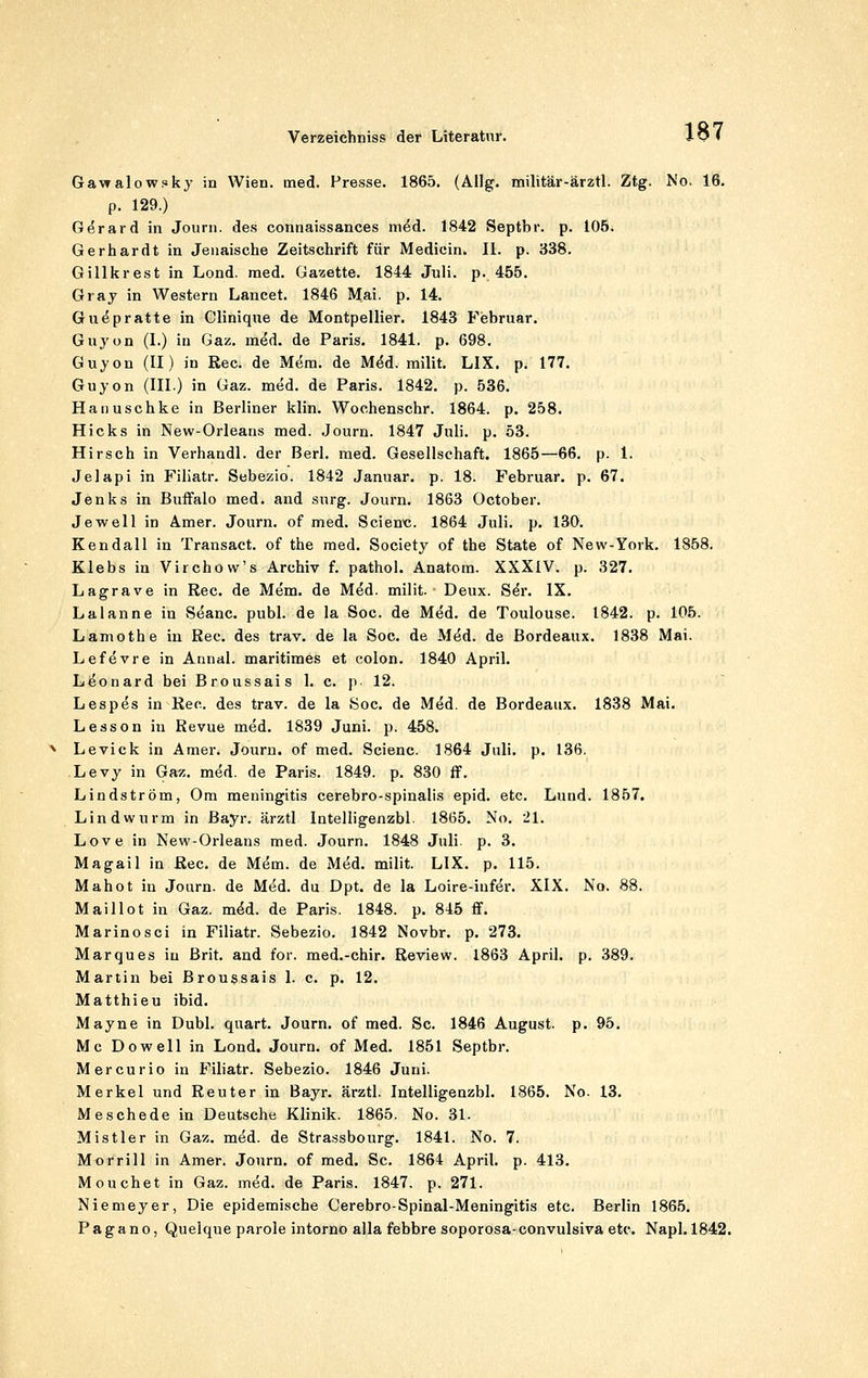 Gawalowfky in Wien. med. Presse. 1865. (Allg. militär-ärztl. Ztg. Mo. 16. p. 129.) Gerard in Jouni. des connaissances med. 1842 Septbr. p. 105. Gerhardt in Jeiiaische Zeitschrift für Medicin. IL p. 338. Gillkrest in Lond. med. Gazette. 1844 Juli. p. 455. Gray in Western Laneet. 1846 Mai. p. 14. Gu(5pratte in Cliniqne de Montpellier. 1843 Februar. Guyon (L) in Gaz. med. de Paris. 1841. p. 698. Guyon (II) in Reo. de Mem. de M^d. milit. LIX. p. 177. Guyon (III.) in Gaz. med. de Paris. 1842. p. 536. Hanuschke in Berliner klin. Wochenschr. 1864. p. 258. Hicks in New-Orleaus med. Journ. 1847 Juli. p. 53. Hirsch in Verhandl. der Berl. med. Gesellschaft. 1865—66. p. 1. Jelapi in Filiatr. Sebezio. 1842 Januar, p. 18. Februar, p. 67. Jenks in Buffalo med. and surg. Journ. 1863 October. Jewell in Ämer. Journ. of med. Scienc. 1864 Juli. p. 130. Kendali in Transact. of the med. Society of the State of New-York. 1858. Klebs in Virchow's Archiv f. pathol. Anatora. XXXIV. p. 327. Lagrave in Rec. de Mem. de Med. milit. Deux. S^r. IX. Laianne in vSeanc. publ. de la See. de Med. de Toulouse. 1842. p. 106. Lamothe in Rec. des trav, de la Soc. de M^d. de Bordeaux. 1838 Mai. Lefevre in Annal. maritimes et colon. 1840 April. Leonard bei Broussais 1. c. p 12. Lespes in Rec. des trav. de la Soc, de Med. de Bordeaux. 1838 Mai. Lesson in Revue med. 1839 Juni. p. 458. Levick in Amer. Journ. of med. Scienc. 1864 Juli. p. 136. Levy in Gaz, med. de Pari,s. 1849. p. 830 ff. Lindström, Gm meningitis cerebro-spinalis epid. etc. Lund. 1857. Lindwurm in Bayr. ärztl Intelligenzbl. 1865. No. 21. Love in New-Orleans med. Journ. 1848 Juli. p. 3, Magail in Rec, de Mem. de Med, milit. LIX, p. 115. Mahot in Journ. de Med. du Dpt. de la Loire-iufer. XIX. No. 88. Maillot in Gaz. m^d. de Paris. 1848. p. 845 ff. Marinosci in Filiatr. Sebezio. 1842 Novbr. p. 273, Marques in ßrit. and for. med.-chir. Review. 1863 April, p. 389. Martin bei Broussais 1. c. p. 12. Matthieu ibid. Mayne in Dubl. quart. Journ. of med. Sc. 1846 August, p. 95. Mc Dowell in Lond. Journ. of Med. 1851 Septbr. Mercurio in Filiatr. Sebezio. 1846 Juni. Merkel und Reuter in Bayr. ärztl. Intelligenzbl. 1865. No. 13. MeSchede in Deutsche Klinik. 1865. No. 31. Mistler in Gaz. med. de Strassbourg. 1841. No. 7. Morrill in Amer. Journ. of med. Sc. 1864 April, p. 413. Mouchet in Gaz. med. de Paris. 1847. p. 271. Niemeyer, Die epidemische Cerebro-Spinal-Meningitis etc. Berlin 186.5. Pagano, Quelque parole intorno alla febbre soporosa-convulsiva etc. Napl. 1842.