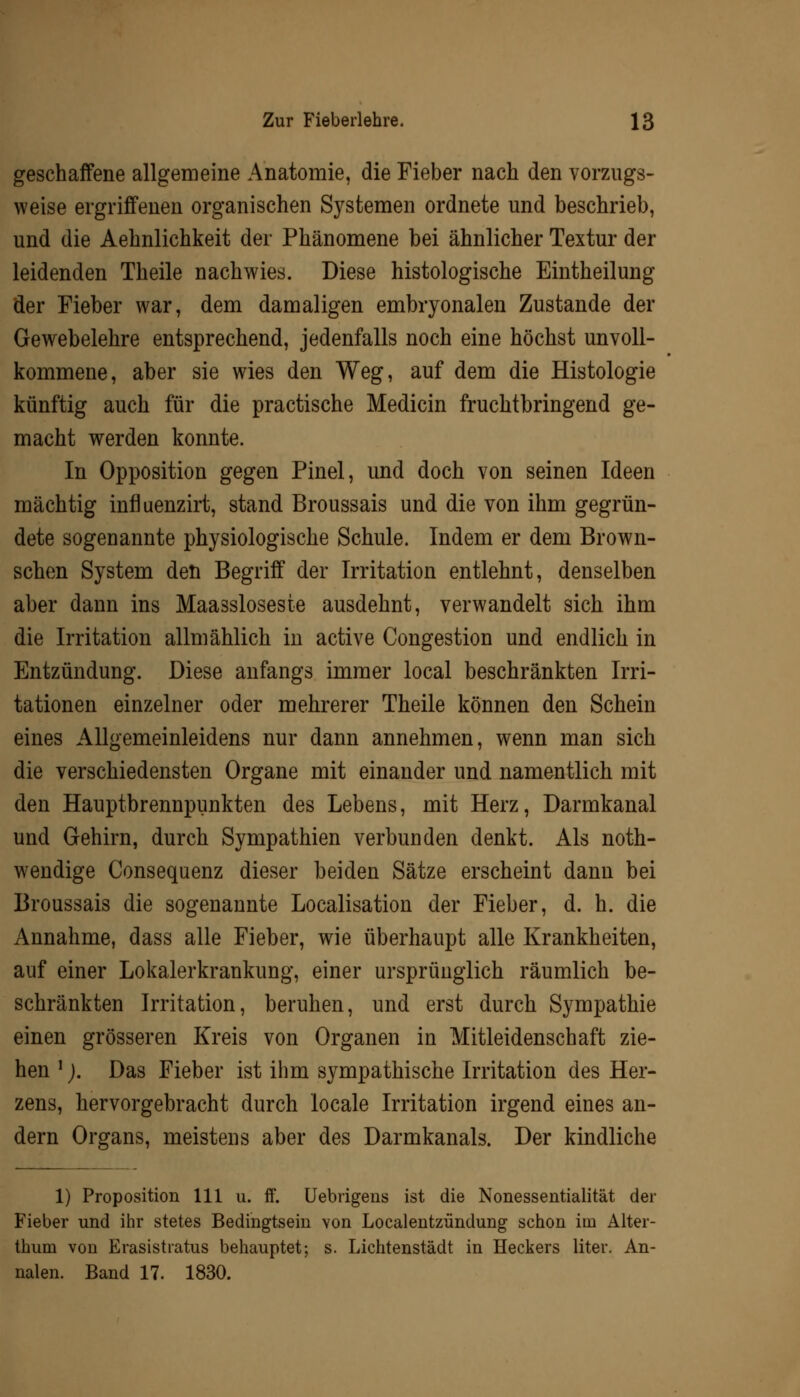 geschaffene allgemeine Anatomie, die Fieber nach den vorzugs- weise ergriffenen organischen Systemen ordnete und beschrieb, und die Aehnlichkeit der Phänomene bei ähnlicher Textur der leidenden Theile nachwies. Diese histologische Eintheilung der Fieber war, dem damaligen embryonalen Zustande der Gewebelehre entsprechend, jedenfalls noch eine höchst unvoll- kommene, aber sie wies den Weg, auf dem die Histologie künftig auch für die practische Medicin fruchtbringend ge- macht werden konnte. In Opposition gegen Pinel, und doch von seinen Ideen mächtig influenzirt, stand Broussais und die von ihm gegrün- dete sogenannte physiologische Schule. Indem er dem Brown- schen System den Begriff der Irritation entlehnt, denselben aber dann ins Maassloseste ausdehnt, verwandelt sich ihm die Irritation allmählich in active Congestion und endlich in Entzündung. Diese anfangs immer local beschränkten Irri- tationen einzelner oder mehrerer Theile können den Schein eines Allgemeinleidens nur dann annehmen, wenn man sich die verschiedensten Organe mit einander und namentlich mit den Hauptbrennpunkten des Lebens, mit Herz, Darmkanal und Gehirn, durch Sympathien verbunden denkt. Als not- wendige Consequenz dieser beiden Sätze erscheint dann bei Broussais die sogenannte Localisation der Fieber, d. h. die Annahme, dass alle Fieber, wie überhaupt alle Krankheiten, auf einer Lokalerkrankung, einer ursprünglich räumlich be- schränkten Irritation, beruhen, und erst durch Sympathie einen grösseren Kreis von Organen in Mitleidenschaft zie- hen l). Das Fieber ist ihm sympathische Irritation des Her- zens, hervorgebracht durch locale Irritation irgend eines an- dern Organs, meistens aber des Darmkanals. Der kindliche 1) Proposition 111 u. ff. Uebrigens ist die Nonessentialität der Fieber und ihr stetes Bedingtsein von Localentzündung schon itn Alter- thum von Erasistratus behauptet; s. Lichtenstädt in Heckers liter. An- nalen. Band 17. 1830.