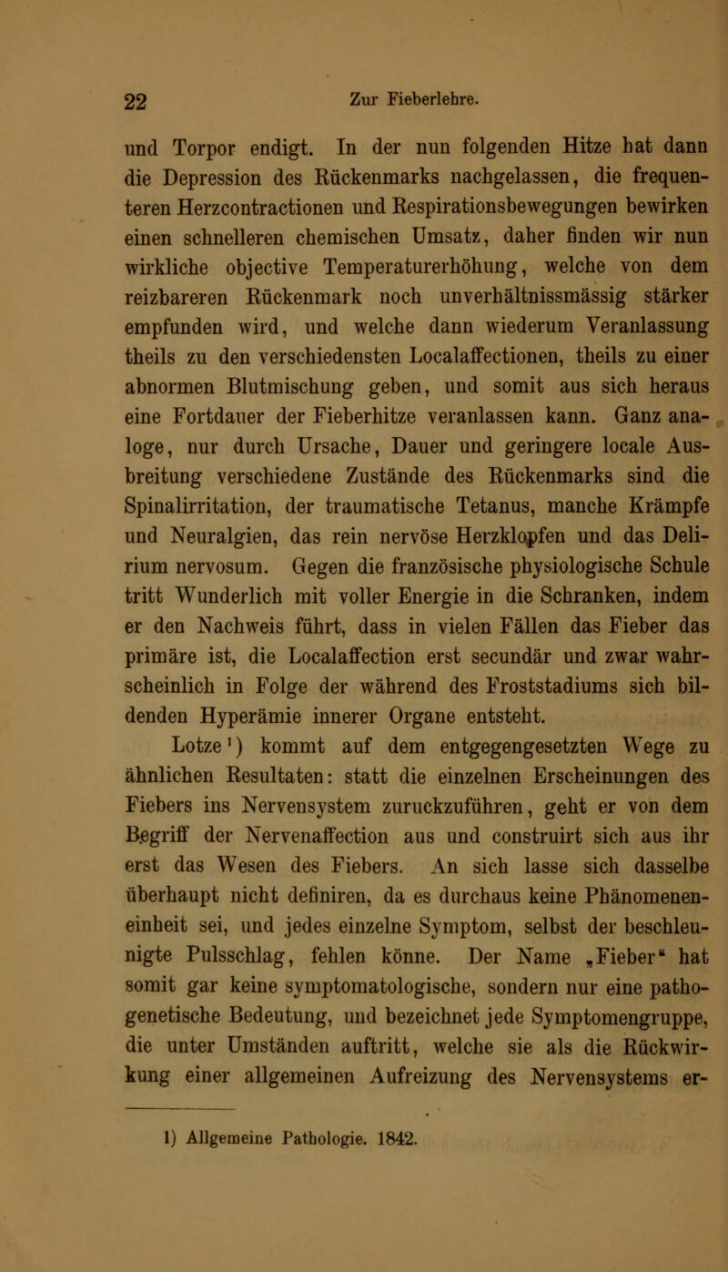 und Torpor endigt. In der nun folgenden Hitze hat dann die Depression des Rückenmarks nachgelassen, die frequen- teren Herzcontractionen und Respirationsbewegungen bewirken einen schnelleren chemischen Umsatz, daher finden wir nun wirkliche objective Temperaturerhöhung, welche von dem reizbareren Rückenmark noch unverhältnissmässig stärker empfunden wird, und welche dann wiederum Veranlassung theils zu den verschiedensten Localaffectionen, theils zu einer abnormen Blutmischung geben, und somit aus sich heraus eine Fortdauer der Fieberhitze veranlassen kann. Ganz ana- loge, nur durch Ursache, Dauer und geringere locale Aus- breitung verschiedene Zustände des Rückenmarks sind die Spinalirritation, der traumatische Tetanus, manche Krämpfe und Neuralgien, das rein nervöse Herzklopfen und das Deli- rium nervosum. Gegen die französische physiologische Schule tritt Wunderlich mit voller Energie in die Schranken, indem er den Nachweis führt, dass in vielen Fällen das Fieber das primäre ist, die Localaffection erst secundär und zwar wahr- scheinlich in Folge der während des Froststadiums sich bil- denden Hyperämie innerer Organe entsteht. Lotze') kommt auf dem entgegengesetzten Wege zu ähnlichen Resultaten: statt die einzelnen Erscheinungen des Fiebers ins Nervensystem zurückzuführen, geht er von dem B.egriff der Nervenaffection aus und construirt sich aus ihr erst das Wesen des Fiebers. An sich lasse sich dasselbe überhaupt nicht definiren, da es durchaus keine Phänomenen- einheit sei, und jedes einzelne Symptom, selbst der beschleu- nigte Pulsschlag, fehlen könne. Der Name „Fieber hat somit gar keine symptomatologische, sondern nur eine patho- genetische Bedeutung, und bezeichnet jede Symptomengruppe, die unter Umständen auftritt, welche sie als die Rückwir- kung einer allgemeinen Aufreizung des Nervensystems er- 1) Allgemeine Pathologie. 1842.