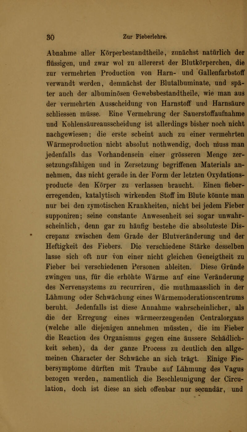 Abnahme aller Körperbestandtheile, zunächst natürlich der flüssigen, und zwar wol zu allererst der Blutkörperchen, die zur vermehrten Production von Harn- und Gallenfarbstoff verwandt werden, demnächst der Blutalbuminate, und spä- ter auch der albuminösen Gewebsbestandtheile, wie man aus der vermehrten Ausscheidung von Harnstoff und Harnsäure schliessen müsse. Eine Vermehrung der Sauerstoffaufnahme und Kohlensäureausscheidung ist allerdings bisher noch nicht nachgewiesen; die erste scheint auch zu einer vermehrten Wärmeproduction nicht absolut nothwendig, doch muss man jedenfalls das Vorhandensein einer grösseren Menge zer- setzungsfähigen und in Zersetzung begriffenen Materials an- nehmen, das nicht gerade in der Form der letzten Oxydations- producte den Körper zu verlassen braucht. Einen fieber- erregenden, katalytisch wirkenden Stoff im Blute könnte man nur bei den zymotischen Krankheiten, nicht bei jedem Fieber supponiren; seine constante Anwesenheit sei sogar unwahr- scheinlich, denn gar zu häufig bestehe die absoluteste Dis- crepanz zwischen dem Grade der Blutveränderung und der Heftigkeit des Fiebers. Die verschiedene Stärke desselben lasse sich oft nur von einer nicht gleichen Geneigtheit zu Fieber bei verschiedenen Personen ableiten. Diese Gründe zwingen uns, für die erhöhte Wärme auf eine Veränderung des Nervensystems zu recurriren, die muthmaasslich in der Lähmung oder Schwächung eines Wärmemoderationscentrums beruht. Jedenfalls ist diese Annahme wahrscheinlicher, als die der Erregung eines wärmeerzeugenden Centralorgans (welche alle diejenigen annehmen müssten, die im Fieber die Reaction des Organismus gegen eine äussere Schädlich- keit sehen), da der ganze Process zu deutlich den allge- meinen Character der Schwäche an sich trägt. Einige Fie- bersymptome dürften mit Traube auf Lähmung des Vagus bezogen werden, namentlich die Beschleunigung der Circu- lation, doch ist diese an sich offenbar nur secundär, und