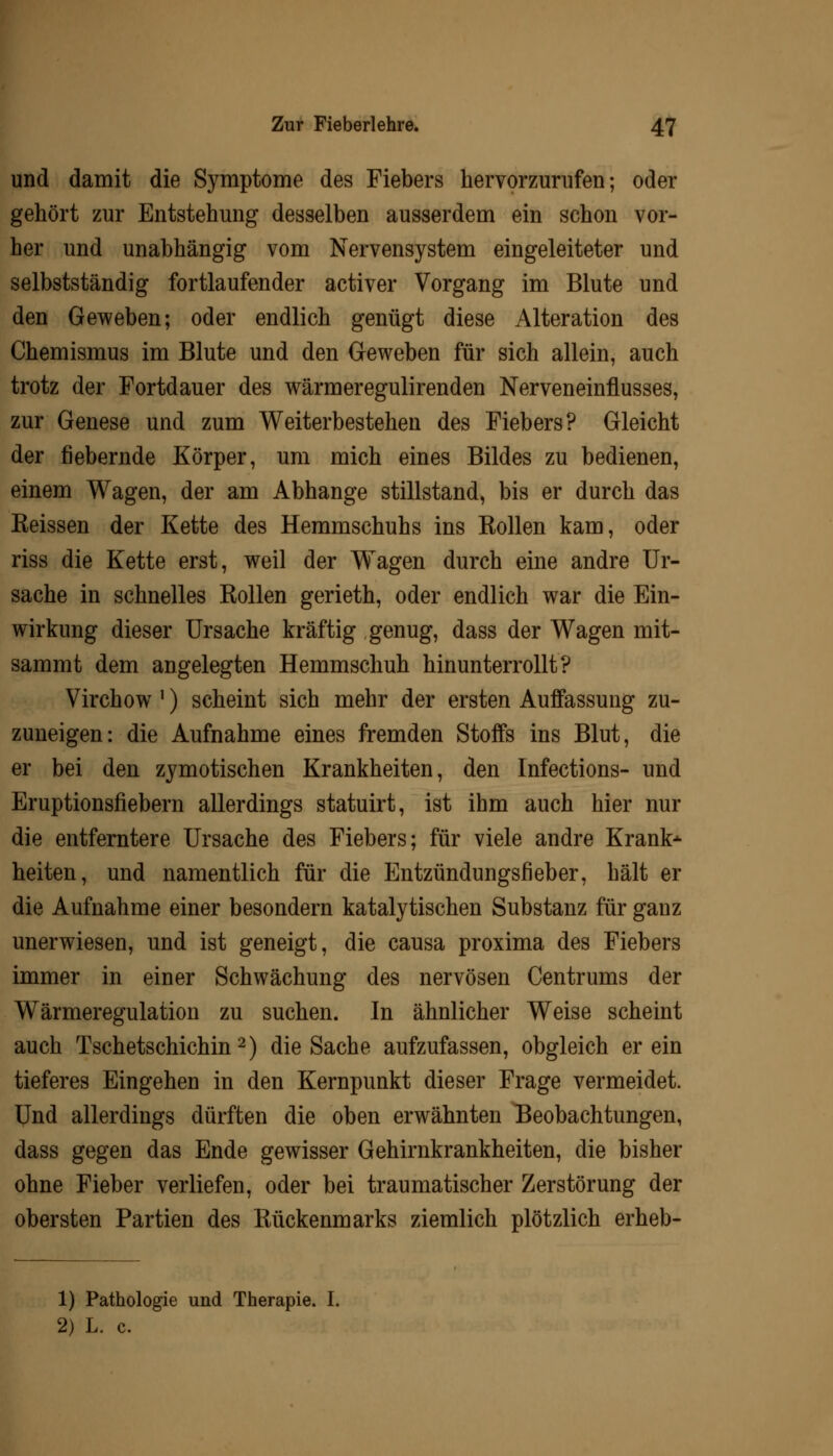 und damit die Symptome des Fiebers hervorzurufen; oder gehört zur Entstehung desselben ausserdem ein schon vor- her und unabhängig vom Nervensystem eingeleiteter und selbstständig fortlaufender activer Vorgang im Blute und den Geweben; oder endlich genügt diese Alteration des Chemismus im Blute und den Geweben für sich allein, auch trotz der Fortdauer des wärmeregulirenden Nerveneinflusses, zur Genese und zum Weiterbestehen des Fiebers? Gleicht der fiebernde Körper, um mich eines Bildes zu bedienen, einem Wagen, der am Abhänge stillstand, bis er durch das Eeissen der Kette des Hemmschuhs ins Kollen kam, oder riss die Kette erst, weil der Wagen durch eine andre Ur- sache in schnelles Rollen gerieth, oder endlich war die Ein- wirkung dieser Ursache kräftig genug, dass der Wagen mit- sammt dem angelegten Hemmschuh hinunterrollt? Virchow ') scheint sich mehr der ersten Auffassung zu- zuneigen: die Aufnahme eines fremden Stoffs ins Blut, die er bei den zymotischen Krankheiten, den Infections- und Eruptionsfiebern allerdings statuirt, ist ihm auch hier nur die entferntere Ursache des Fiebers; für viele andre Krank* heiten, und namentlich für die Entzündungsfieber, hält er die Aufnahme einer besondern katalytischen Substanz für ganz unerwiesen, und ist geneigt, die causa proxima des Fiebers immer in einer Schwächung des nervösen Centrums der Wärmeregulation zu suchen. In ähnlicher Weise scheint auch Tschetschichin 2) die Sache aufzufassen, obgleich er ein tieferes Eingehen in den Kernpunkt dieser Frage vermeidet. Und allerdings dürften die oben erwähnten Beobachtungen, dass gegen das Ende gewisser Gehirnkrankheiten, die bisher ohne Fieber verliefen, oder bei traumatischer Zerstörung der obersten Partien des Kückenmarks ziemlich plötzlich erheb- 1) Pathologie und Therapie. I. 2) L. c.