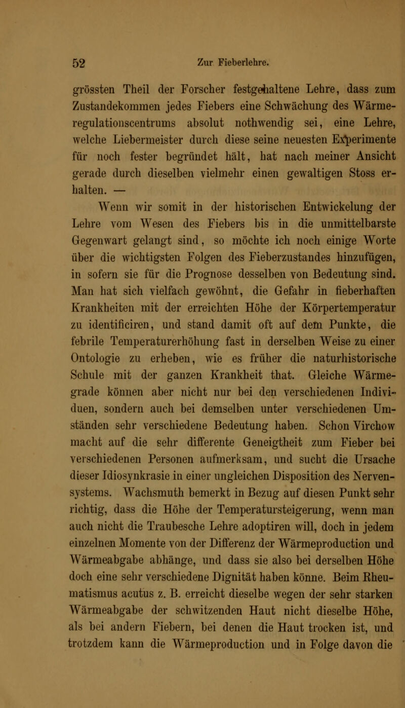 grössten Theil der Forscher festgehaltene Lehre, dass zum Zustandekommen jedes Fiebers eine Schwächung des Wärme- regulationscentrums absolut nothwendig sei, eine Lehre, welche Liebermeister durch diese seine neuesten Experimente für noch fester begründet hält, hat nach meiner Ansicht gerade durch dieselben vielmehr einen gewaltigen Stoss er- halten. — Wenn wir somit in der historischen Entwickelung der Lehre vom Wesen des Fiebers bis in die unmittelbarste Gegenwart gelangt sind, so möchte ich noch einige Worte über die wichtigsten Folgen des Fieberzustandes hinzufügen, in sofern sie für die Prognose desselben von Bedeutung sind. Man hat sich vielfach gewöhnt, die Gefahr in fieberhaften Krankheiten mit der erreichten Höhe der Körpertemperatur zu identificiren, und stand damit oft auf dem Punkte, die febrile Temperaturerhöhung fast in derselben Weise zu einer Ontologie zu erheben, wie es früher die naturhistorische Schule mit der ganzen Krankheit that. Gleiche Wärme- grade können aber nicht nur bei den verschiedenen Indivi- duen, sondern auch bei demselben unter verschiedenen Um- ständen sehr verschiedene Bedeutung haben. Schon Virchow macht auf die sehr differente Geneigtheit zum Fieber bei verschiedenen Personen aufmerksam, und sucht die Ursache dieser Idiosynkrasie in einer ungleichen Disposition des Nerven- systems. Wachsmuth bemerkt in Bezug auf diesen Punkt sehr richtig, dass die Höhe der Temperatursteigerung, wenn man auch nicht die Traubesche Lehre adoptiren will, doch in jedem einzelnen Momente von der Differenz der Wärmeproduction und Wärmeabgabe abhänge, und dass sie also bei derselben Höhe doch eine sehr verschiedene Dignität haben könne. Beim Kheu- matismus acutus z. B. erreicht dieselbe wegen der sehr starken Wärmeabgabe der schwitzenden Haut nicht dieselbe Höhe, als bei andern Fiebern, bei denen die Haut trocken ist, und trotzdem kann die Wärmeproduction und in Folge davon die