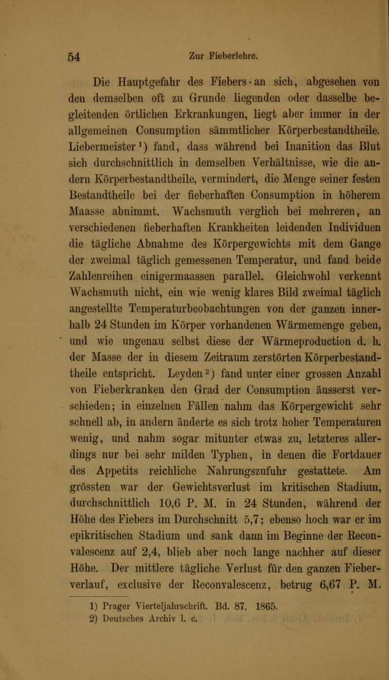 Die Hauptgefahr des Fiebers-an sich, abgesehen von den demselben oft zn Grunde liegenden oder dasselbe be- gleitenden örtlichen Erkrankungen, liegt aber immer in der allgemeinen Consumption sämmtlicher Körperbestandtheile. Liebermeister1) fand, dass während bei Inanition das Blut sich durchschnittlich in demselben Verhältnisse, wie die an- dern Körperbestandtheile, vermindert, die Menge seiner festen Bestandtheile bei der fieberhaften Consumption in höherem Maasse abnimmt. Wachsmuth verglich bei mehreren, an verschiedenen fieberhaften Krankheiten leidenden Individuen die tägliche Abnahme des Körpergewichts mit dem Gange der zweimal täglich gemessenen Temperatur, und fand beide Zahlenreihen einigermaassen parallel. Gleichwohl verkennt Wachsmuth nicht, ein wie wenig klares Bild zweimal täglich angestellte Temperaturbeobachtungen von der ganzen inner- halb 24 Stunden im Körper vorhandenen Wärmemenge geben, und wie ungenau selbst diese der Wärmeproduction d. h. der Masse der in diesem Zeitraum zerstörten Körperbestand- theile entspricht. Leyden2) fand unter einer grossen Anzahl von Fieberkranken den Grad der Consumption äusserst ver- schieden; in einzelnen Fällen nahm das Körpergewicht sehr schnell ab, in andern änderte es sich trotz hoher Temperaturen wenig, und nahm sogar mitunter etwas zu, letzteres aller- dings nur bei sehr milden Typhen, in denen die Fortdauer des Appetits reichliche Nahrungszufuhr gestattete. Am grössten war der Gewichtsverlust im kritischen Stadium, durchschnittlich 10,6 P. M. in 24 Stunden, während der Höhe des Fiebers im Durchschnitt 5,7; ebenso hoch war er im epikritischen Stadium und sank dann im Beginne der Kecon- valescenz auf 2,4, blieb aber noch lange nachher auf dieser Höhe. Der mittlere tägliche Verlust für den ganzen Fieber- verlauf, exclusive der Keconvalescenz, betrug 6,67 P. M. 1) Prager Vierteljahrschrift. Bd. 87. 1865. 2) Deutsches Archiv 1. c.