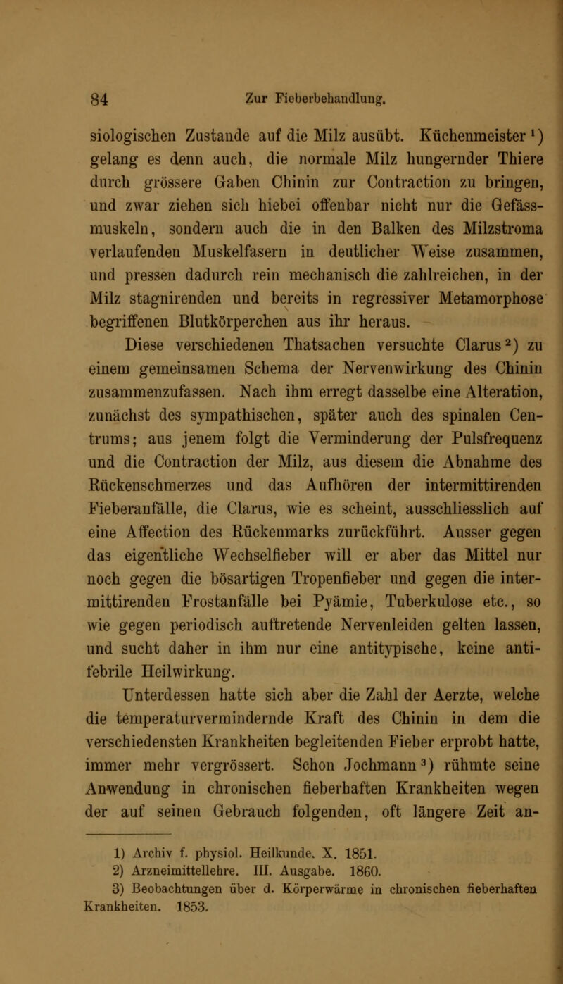 siologischen Zustande auf die Milz ausübt. Küchenmeister ■) gelang es denn auch, die normale Milz hungernder Thiere durch grössere Gaben Chinin zur Contraction zu bringen, und zwar ziehen sich hiebei offenbar nicht nur die Gefäss- muskeln, sondern auch die in den Balken des Milzstroma verlaufenden Muskelfasern in deutlicher Weise zusammen, und pressen dadurch rein mechanisch die zahlreichen, in der Milz stagnirenden und bereits in regressiver Metamorphose begriffenen Blutkörperchen aus ihr heraus. Diese verschiedenen Thatsachen versuchte Clarus2) zu einem gemeinsamen Schema der Nervenwirkung des Chinin zusammenzufassen. Nach ihm erregt dasselbe eine Alteration, zunächst des sympathischen, später auch des spinalen Cen- trums; aus jenem folgt die Verminderung der Pulsfrequenz und die Contraction der Milz, aus diesem die Abnahme des Rückenschmerzes und das Aufhören der intermittirenden Fieberanfälle, die Clarus, wie es scheint, ausschliesslich auf eine Affection des Rückenmarks zurückführt. Ausser gegen das eigentliche Wechselfieber will er aber das Mittel nur noch gegen die bösartigen Tropenfieber und gegen die inter- mittirenden Frostanfälle bei Pyämie, Tuberkulose etc., so wie gegen periodisch auftretende Nervenleiden gelten lassen, und sucht daher in ihm nur eine antitypische, keine anti- febrile Heilwirkung. Unterdessen hatte sich aber die Zahl der Aerzte, welche die temperaturvermindernde Kraft des Chinin in dem die verschiedensten Krankheiten begleitenden Fieber erprobt hatte, immer mehr vergrössert. Schon Jochmann3) rühmte seine Anwendung in chronischen fieberhaften Krankheiten wegen der auf seinen Gebrauch folgenden, oft längere Zeit an- 1) Archiv f. physiol. Heilkunde. X. 1851. 2) Arzneimittellehre. III. Ausgabe. 1860. 3) Beobachtungen über d. Körperwärme in chronischen fieberhaften Krankheiten. 1853.