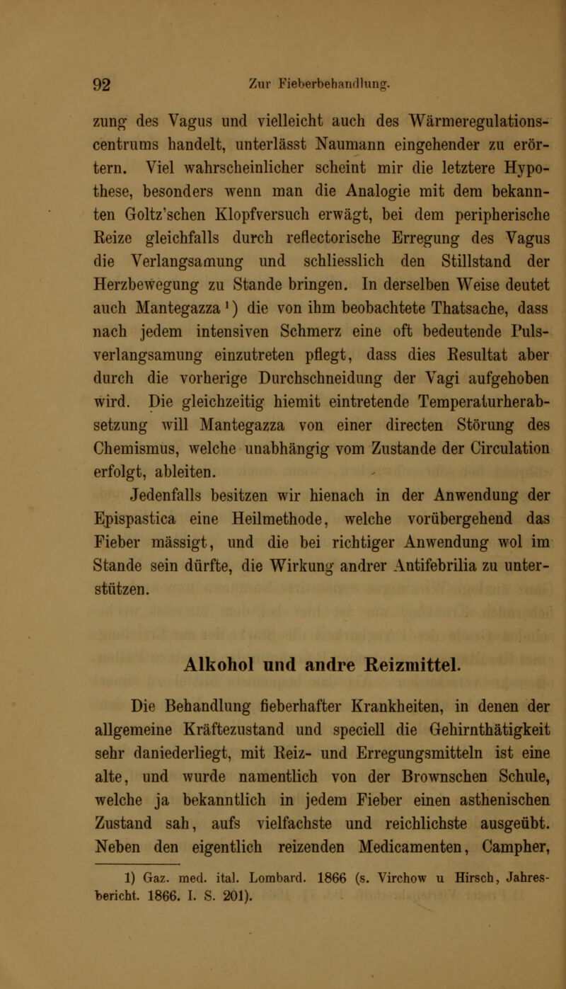 zung des Vagus und vielleicht auch des Wärmeregulations- centrums handelt, unterlässt Naumann eingehender zu erör- tern. Viel wahrscheinlicher scheint mir die letztere Hypo- these, besonders wenn man die Analogie mit dem bekann- ten Goltz'schen Klopfversuch erwägt, bei dem peripherische Reize gleichfalls durch reflectorische Erregung des Vagus die Verlangsamung und schliesslich den Stillstand der Herzbewegung zu Stande bringen. In derselben Weise deutet auch Mantegazza !) die von ihm beobachtete Thatsache, dass nach jedem intensiven Schmerz eine oft bedeutende Fuls- verlangsamung einzutreten pflegt, dass dies Resultat aber durch die vorherige Durchschneidung der Vagi aufgehoben wird. Die gleichzeitig hiemit eintretende Temperaturherab- setzung will Mantegazza von einer directen Störung des Chemismus, welche unabhängig vom Zustande der Circulation erfolgt, ableiten. Jedenfalls besitzen wir hienach in der Anwendung der Epispastica eine Heilmethode, welche vorübergehend das Fieber mässigt, und die bei richtiger Anwendung wol im Stande sein dürfte, die Wirkung andrer Antifebrilia zu unter- stützen. Alkohol und andre Reizmittel. Die Behandlung fieberhafter Krankheiten, in denen der allgemeine Kräftezustand und speciell die Gehirnthätigkeit sehr daniederliegt, mit Reiz- und Erregungsmitteln ist eine alte, und wurde namentlich von der Brownschen Schule, welche ja bekanntlich in jedem Fieber einen asthenischen Zustand sah, aufs vielfachste und reichlichste ausgeübt. Neben den eigentlich reizenden Medicamenten, Campher, 1) Gaz. med. ital. Lombard. 1866 (s. Virchow u Hirsch, Jahres- bericht, 1866. I. S. 201).