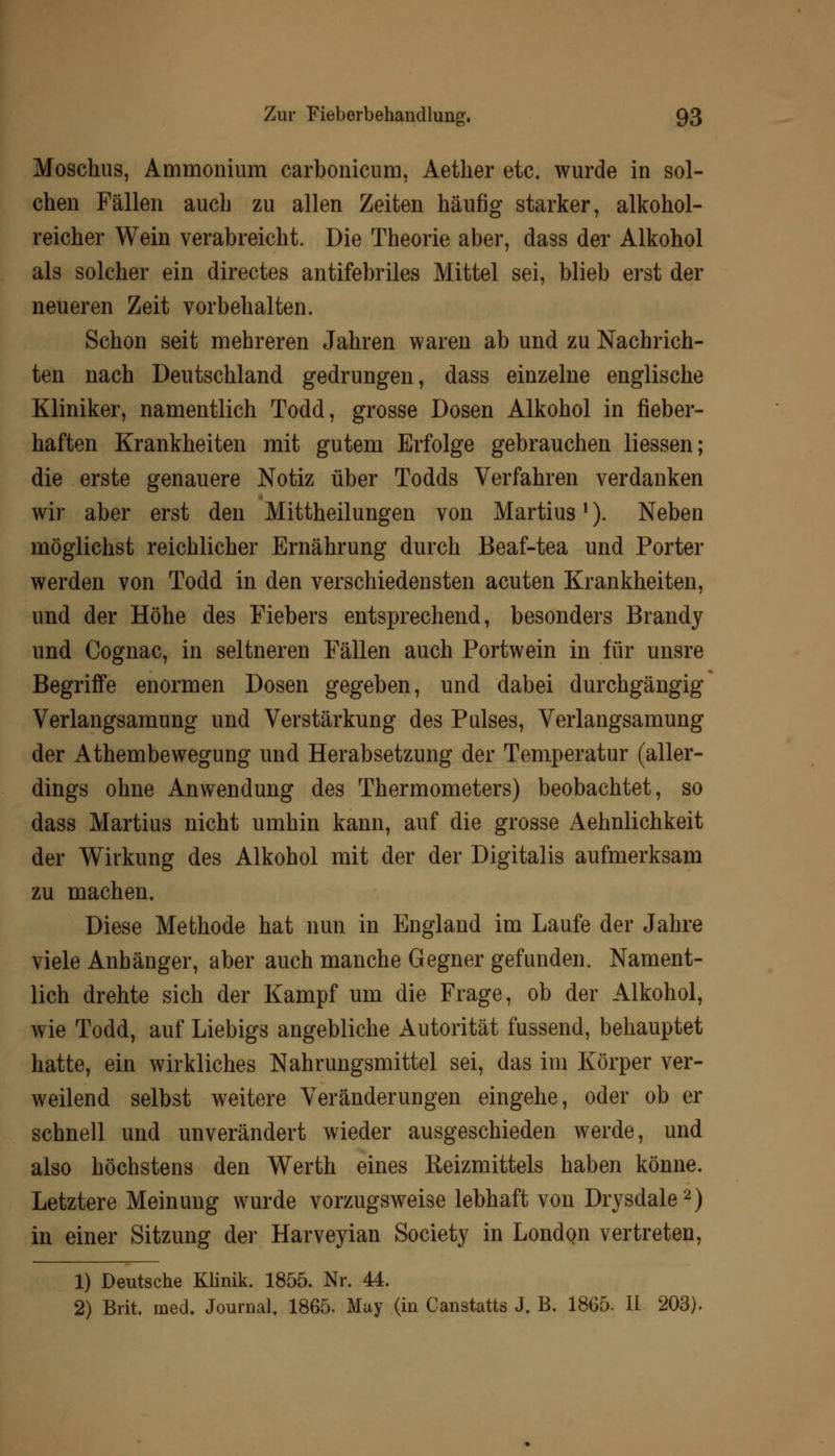 Moschus, Ammonium carbonicum, Aether etc. wurde in sol- chen Fällen auch zu allen Zeiten häufig starker, alkohol- reicher Wein verabreicht. Die Theorie aber, dass der Alkohol als solcher ein directes antifebriles Mittel sei, blieb erst der neueren Zeit vorbehalten. Schon seit mehreren Jahren waren ab und zu Nachrich- ten nach Deutschland gedrungen, dass einzelne englische Kliniker, namentlich Todd, grosse Dosen Alkohol in fieber- haften Krankheiten mit gutem Erfolge gebrauchen Hessen; die erste genauere Notiz über Todds Verfahren verdanken wir aber erst den Mittheilungen von Martius'). Neben möglichst reichlicher Ernährung durch Beaf-tea und Porter werden von Todd in den verschiedensten acuten Krankheiten, und der Höhe des Fiebers entsprechend, besonders Brandy und Cognac, in seltneren Fällen auch Portwein in für unsre Begriffe enormen Dosen gegeben, und dabei durchgängig Verlangsamung und Verstärkung des Pulses, Verlangsamung der Athembewegung und Herabsetzung der Temperatur (aller- dings ohne Anwendung des Thermometers) beobachtet, so dass Martius nicht umhin kann, auf die grosse Aehnlichkeit der Wirkung des Alkohol mit der der Digitalis aufmerksam zu machen. Diese Methode hat nun in England im Laufe der Jahre viele Anhänger, aber auch manche Gegner gefunden. Nament- lich drehte sich der Kampf um die Frage, ob der Alkohol, wie Todd, auf Liebigs angebliche Autorität fussend, behauptet hatte, ein wirkliches Nahrungsmittel sei, das im Körper ver- weilend selbst weitere Veränderungen eingehe, oder ob er schnell und unverändert wieder ausgeschieden werde, und also höchstens den Werth eines Keizmittels haben könne. Letztere Meinung wurde vorzugsweise lebhaft von Drysdale2) in einer Sitzung der Harveyian Society in London vertreten, 1) Deutsche Klinik. 1855. Nr. 44. 2) Brit. med. Journal. 1865. Muy (in Canstatts J. B. 1865- II 203).