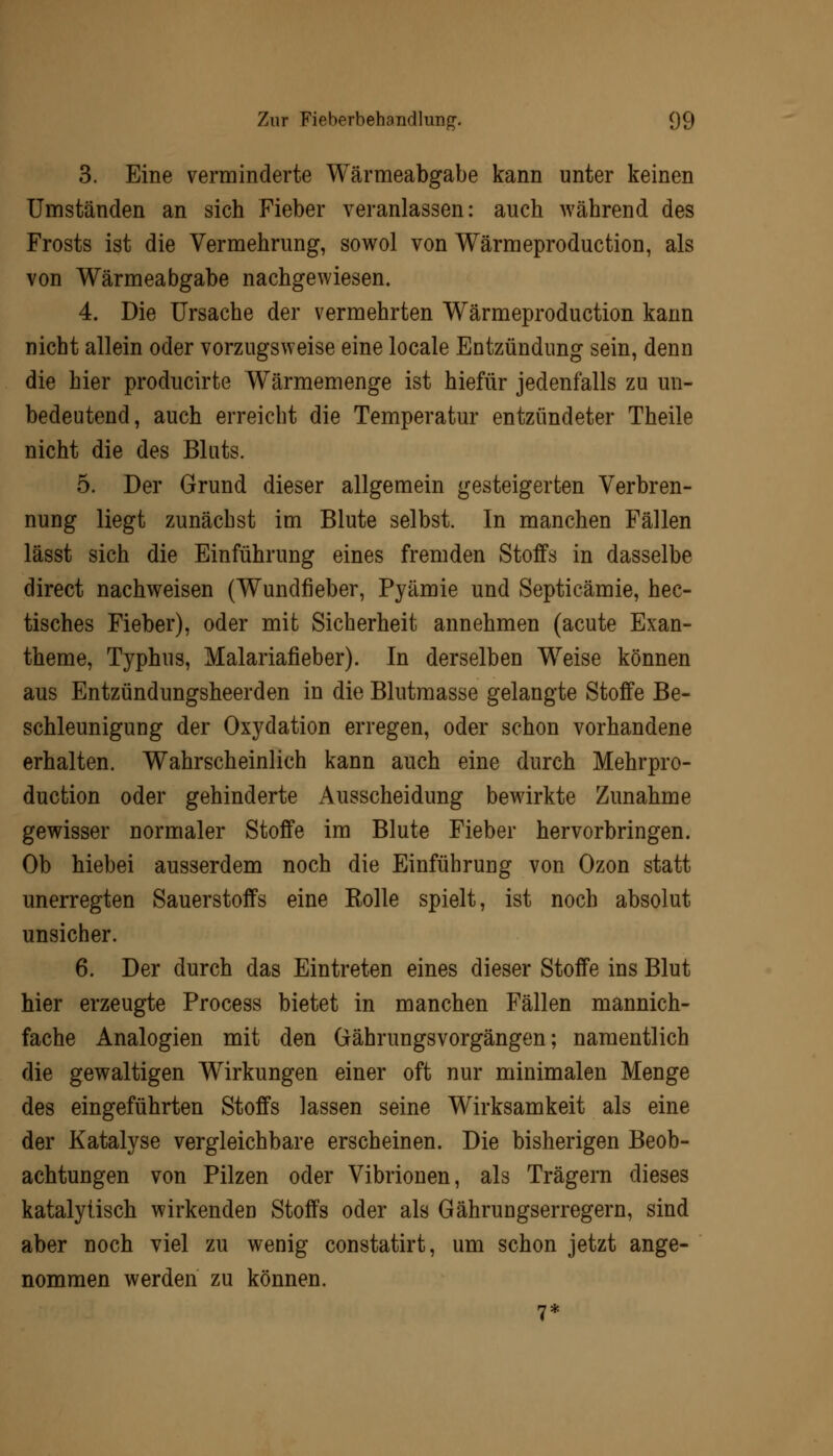 3. Eine verminderte Wärmeabgabe kann unter keinen Umständen an sich Fieber veranlassen: auch während des Frosts ist die Vermehrung, sowol von Wärmeproduction, als von Wärmeabgabe nachgewiesen, 4. Die Ursache der vermehrten Wärmeproduction kann nicht allein oder vorzugsweise eine locale Entzündung sein, denn die hier producirte Wärmemenge ist hiefür jedenfalls zu un- bedeutend, auch erreicht die Temperatur entzündeter Theile nicht die des Bluts. 5. Der Grund dieser allgemein gesteigerten Verbren- nung liegt zunächst im Blute selbst. In manchen Fällen lässt sich die Einführung eines fremden Stoffs in dasselbe direct nachweisen (Wundfleber, Pyämie und Septicämie, hec- tisches Fieber), oder mit Sicherheit annehmen (acute Exan- theme, Typhus, Malariafieber). In derselben Weise können aus Entzündungsheerden in die Blutmasse gelangte Stoffe Be- schleunigung der Oxydation erregen, oder schon vorhandene erhalten. Wahrscheinlich kann auch eine durch Mehrpro- duction oder gehinderte Ausscheidung bewirkte Zunahme gewisser normaler Stoffe im Blute Fieber hervorbringen. Ob hiebei ausserdem noch die Einführung von Ozon statt unerregten Sauerstoffs eine Rolle spielt, ist noch absolut unsicher. 6. Der durch das Eintreten eines dieser Stoffe ins Blut hier erzeugte Process bietet in manchen Fällen mannich- fache Analogien mit den Gährungsvorgängen; namentlich die gewaltigen Wirkungen einer oft nur minimalen Menge des eingeführten Stoffs lassen seine Wirksamkeit als eine der Katalyse vergleichbare erscheinen. Die bisherigen Beob- achtungen von Pilzen oder Vibrionen, als Trägern dieses katalytisch wirkenden Stoffs oder als Gährungserregern, sind aber noch viel zu wenig constatirt, um schon jetzt ange- nommen werden zu können. 7*