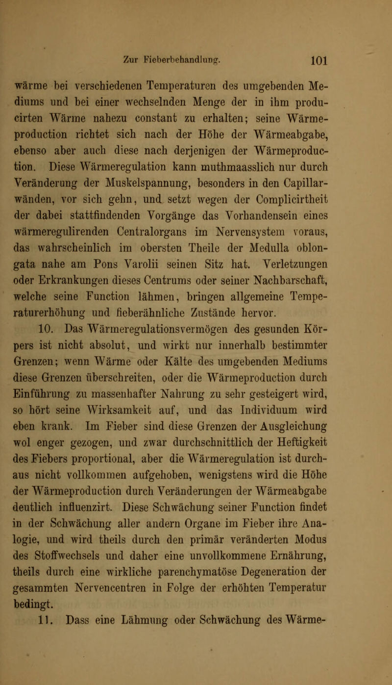 wärme bei verschiedenen Temperaturen des umgebenden Me- diums und bei einer wechselnden Menge der in ihm produ- cirten Wärme nahezu constant zu erhalten; seine Wärme- production richtet sich nach der Höhe der Wärmeabgabe, ebenso aber auch diese nach derjenigen der Wärmeproduc- tion. Diese Wärmeregulation kann muthmaasslich nur durch Veränderung der Muskelspannung, besonders in den Capillar- wänden, vor sich gehn, und setzt wegen der Complicirtheit der dabei stattfindenden Vorgänge das Vorhandensein eines wärmeregulirenden Centralorgans im Nervensystem voraus, das wahrscheinlich im obersten Theile der Medulla oblon- gata nahe am Pons Varolii seinen Sitz hat. Verletzungen oder Erkrankungen dieses Centrums oder seiner Nachbarschaft, welche seine Function lähmen, bringen allgemeine Tempe- raturerhöhung und fieberähnliche Zustände hervor. 10. Das Wärmeregulationsvermögen des gesunden Kör- pers ist nicht absolut, und wirkt nur innerhalb bestimmter Grenzen; wenn Wärme oder Kälte des umgebenden Mediums diese Grenzen überschreiten, oder die Wärmeproduction durch Einführung zu massenhafter Nahrung zu sehr gesteigert wird, so hört seine Wirksamkeit auf, und das Individuum wird eben krank. Im Fieber sind diese Grenzen der Ausgleichung wol enger gezogen, und zwar durchschnittlich der Heftigkeit des Fiebers proportional, aber die Wärmeregulation ist durch- aus nicht vollkommen aufgehoben, wenigstens wird die Höhe der Wärmeproduction durch Veränderungen der Wärmeabgabe deutlich influenzirt. Diese Schwächung seiner Function findet in der Schwächung aller andern Organe im Fieber ihre Ana- logie, und wird theils durch den primär veränderten Modus des Stoffwechsels und daher eine unvollkommene Ernährung, theils durch eine wirkliche parenchymatöse Degeneration der gesammten Nervencentren in Folge der erhöhten Temperatur bedingt. 11. Dass eine Lähmung oder Schwächung des Wärme-