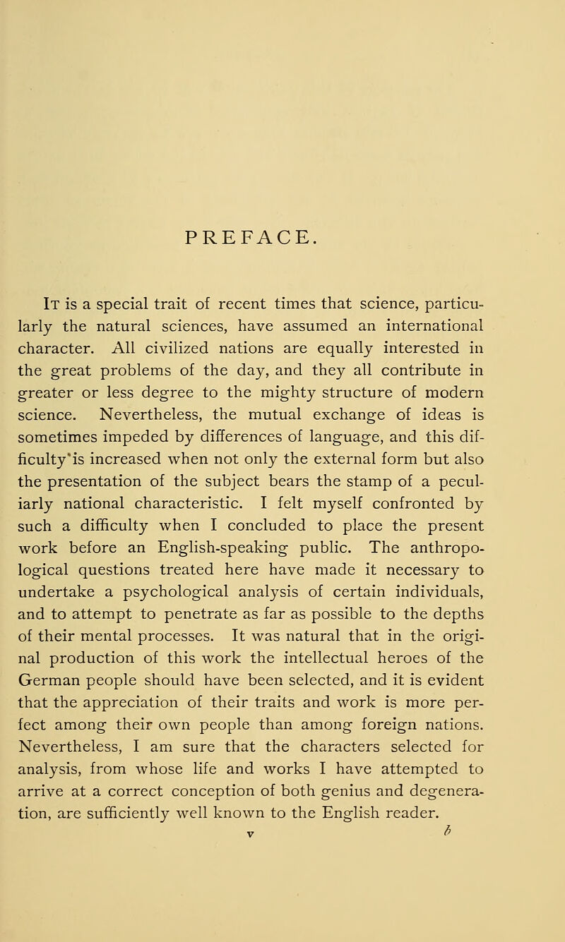 PREFACE. It is a special trait of recent times that science, particu- larly the natural sciences, have assumed an international character. All civilized nations are equally interested in the great problems of the day, and they all contribute in greater or less degree to the mighty structure of modern science. Nevertheless, the mutual exchange of ideas is sometimes impeded by differences of language, and this dif- ficulty'is increased when not only the external form but also the presentation of the subject bears the stamp of a pecul- iarly national characteristic. I felt myself confronted by such a difficulty when I concluded to place the present work before an English-speaking public. The anthropo- logical questions treated here have made it necessary to undertake a psychological analysis of certain individuals, and to attempt to penetrate as far as possible to the depths of their mental processes. It was natural that in the origi- nal production of this work the intellectual heroes of the German people should have been selected, and it is evident that the appreciation of their traits and work is more per- fect among their own people than among foreign nations. Nevertheless, I am sure that the characters selected for analysis, from whose life and works I have attempted to arrive at a correct conception of both genius and degenera- tion, are sufficiently well known to the English reader. 6