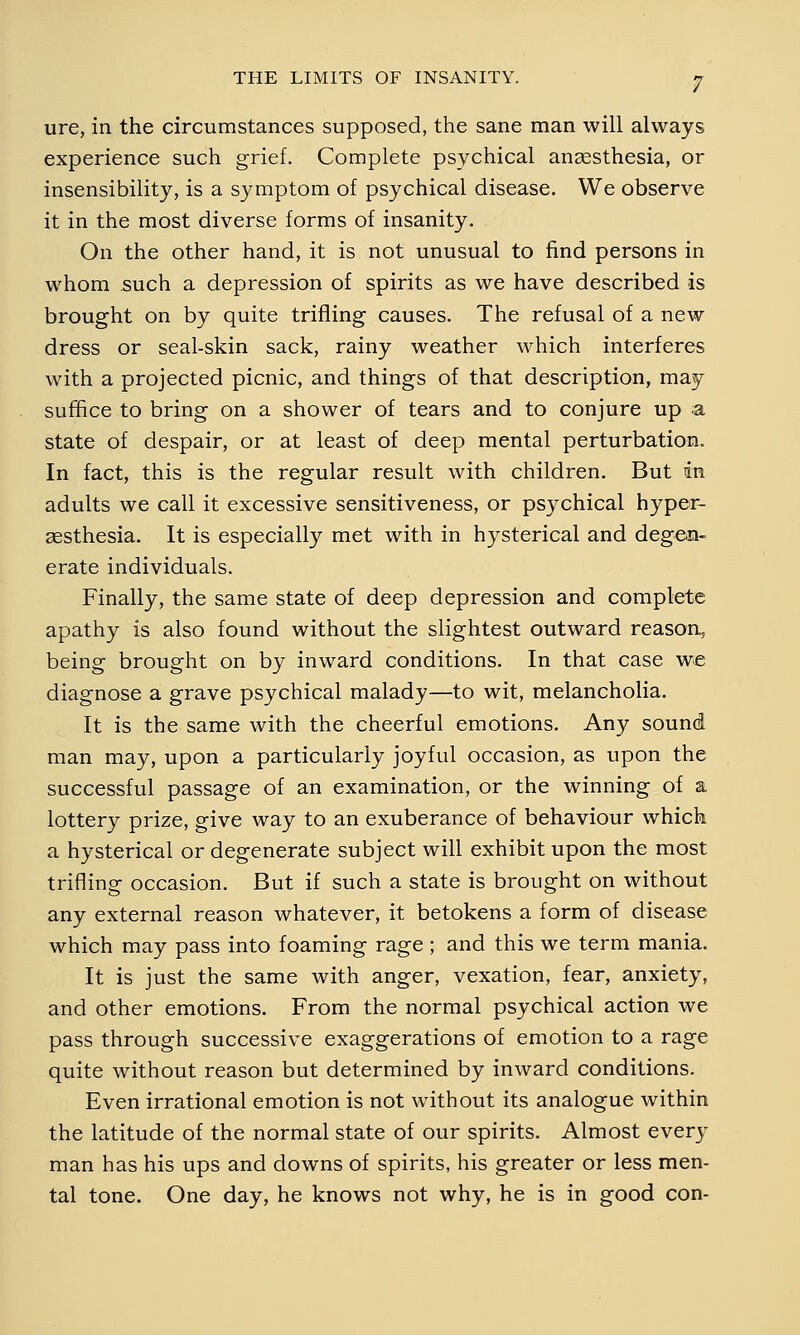 ure, in the circumstances supposed, the sane man will always experience such grief. Complete psychical anaesthesia, or insensibility, is a symptom of psychical disease. We observe it in the most diverse forms of insanity. On the other hand, it is not unusual to find persons in whom .such a depression of spirits as we have described is brought on by quite trifling causes. The refusal of a new dress or seal-skin sack, rainy weather which interferes with a projected picnic, and things of that description, may suffice to bring on a shower of tears and to conjure up a state of despair, or at least of deep mental perturbation. In fact, this is the regular result with children. But in adults we call it excessive sensitiveness, or psychical hyper- esthesia. It is especially met with in hysterical and degen- erate individuals. Finally, the same state of deep depression and complete apathy is also found without the slightest outward reason, being brought on by inward conditions. In that case we diagnose a grave psychical malady—to wit, melancholia. It is the same with the cheerful emotions. Any sound man may, upon a particularly joyful occasion, as upon the successful passage of an examination, or the winning of a lottery prize, give way to an exuberance of behaviour which a hysterical or degenerate subject will exhibit upon the most trifling occasion. But if such a state is brought on without any external reason whatever, it betokens a form of disease which may pass into foaming rage ; and this we term mania. It is just the same with anger, vexation, fear, anxiety, and other emotions. From the normal psychical action we pass through successive exaggerations of emotion to a rage quite without reason but determined by inward conditions. Even irrational emotion is not without its analogue within the latitude of the normal state of our spirits. Almost every man has his ups and downs of spirits, his greater or less men- tal tone. One day, he knows not why, he is in good con-