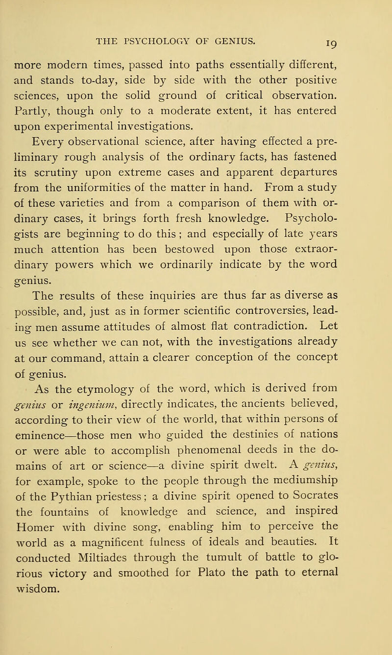 more modern times, passed into paths essentially different, and stands to-day, side by side with the other positive sciences, upon the solid ground of critical observation. Partly, though only to a moderate extent, it has entered upon experimental investigations. Every observational science, after having effected a pre- liminary rough analysis of the ordinary facts, has fastened its scrutiny upon extreme cases and apparent departures from the uniformities of the matter in hand. From a study of these varieties and from a comparison of them with or- dinary cases, it brings forth fresh knowledge. Psycholo- gists are beginning to do this ; and especially of late }Tears much attention has been bestowed upon those extraor- dinary powers which we ordinarily indicate by the word genius. The results of these inquiries are thus far as diverse as possible, and, just as in former scientific controversies, lead- ing men assume attitudes of almost flat contradiction. Let us see whether we can not, with the investigations already at our command, attain a clearer conception of the concept of genius. As the etymology of the word, which is derived from genius or Ingenium, directly indicates, the ancients believed, according to their view of the world, that within persons of eminence—those men who guided the destinies of nations or were able to accomplish phenomenal deeds in the do- mains of art or science—a divine spirit dwelt. A genius, for example, spoke to the people through the mediumship of the Pythian priestess; a divine spirit opened to Socrates the fountains of knowledge and science, and inspired Homer with divine song, enabling him to perceive the world as a magnificent fulness of ideals and beauties. It conducted Miltiades through the tumult of battle to glo- rious victory and smoothed for Plato the path to eternal wisdom.