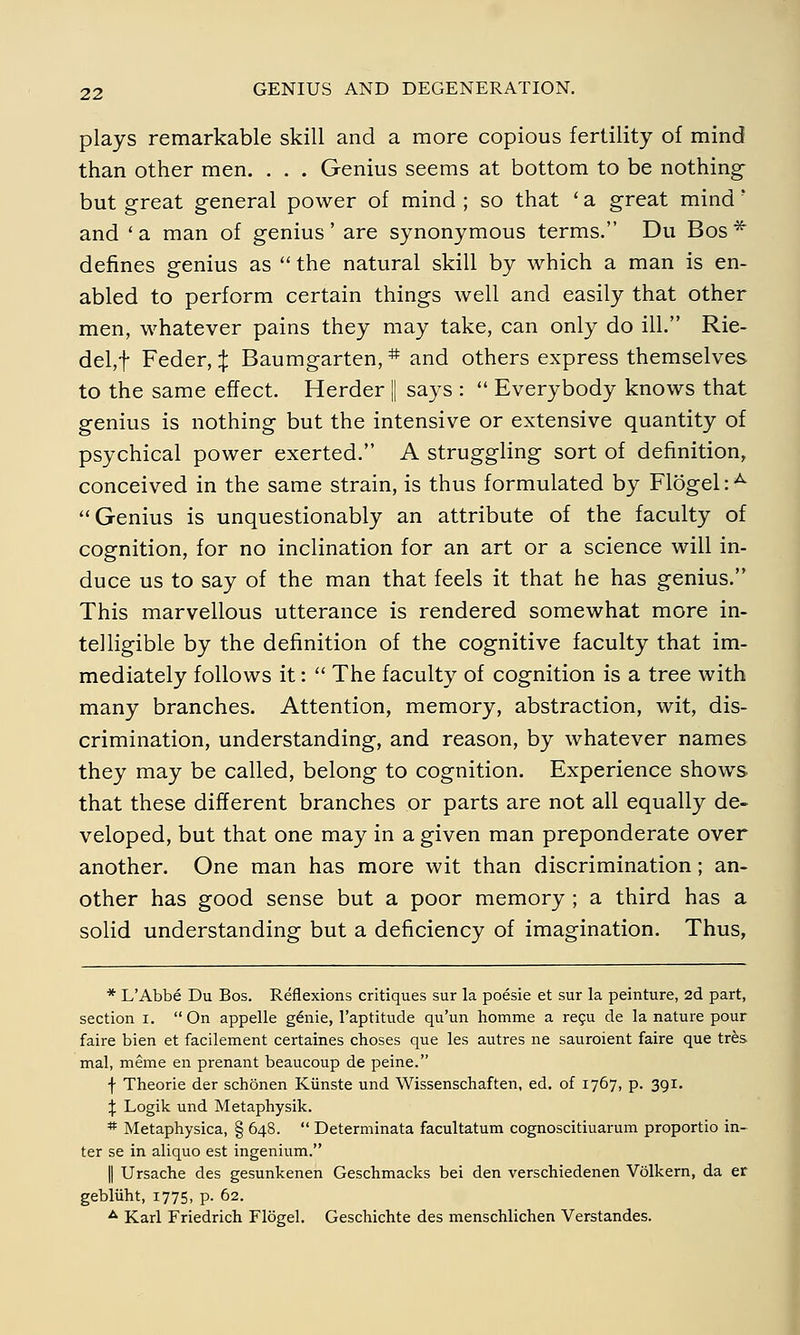 plays remarkable skill and a more copious fertility of mind than other men. . . . Genius seems at bottom to be nothing- but great general power of mind ; so that ' a great mind' and ' a man of genius ' are synonymous terms. Du Bos * defines genius as  the natural skill by which a man is en- abled to perform certain things well and easily that other men, whatever pains they may take, can only do ill. Rie- del^ Feder, X Baumgarten, # and others express themselves to the same effect. Herder || says :  Everybody knows that genius is nothing but the intensive or extensive quantity of psychical power exerted. A struggling sort of definition, conceived in the same strain, is thus formulated by Flögel:A Genius is unquestionably an attribute of the faculty of cognition, for no inclination for an art or a science will in- duce us to say of the man that feels it that he has genius. This marvellous utterance is rendered somewhat more in- telligible by the definition of the cognitive faculty that im- mediately follows it:  The faculty of cognition is a tree with many branches. Attention, memory, abstraction, wit, dis- crimination, understanding, and reason, by whatever names they may be called, belong to cognition. Experience shows that these different branches or parts are not all equally de- veloped, but that one may in a given man preponderate over another. One man has more wit than discrimination; an- other has good sense but a poor memory ; a third has a solid understanding but a deficiency of imagination. Thus, * L/Abbe Du Bos. Reflexions critiques sur la poesie et sur la peinture, 2d part, section i. On appelle g£nie, 1'aptitude qu'un homme a recu de la nature pour faire bien et facilement certaines choses que les autres ne sauroient faire que tres mal, meine en prenant beaucoup de peine. f Theorie der schönen Künste und Wissenschaften, ed. of 1767, p. 391. % Logik und Metaphysik. # Metaphysica, § 648.  Determinata facultatum cognoscitiuarum proportio in- ter se in aliquo est ingenium. || Ursache des gesunkenen Geschmacks bei den verschiedenen Völkern, da er geblüht, 1775, p. 62. A Karl Friedrich Flögel. Geschichte des menschlichen Verstandes.