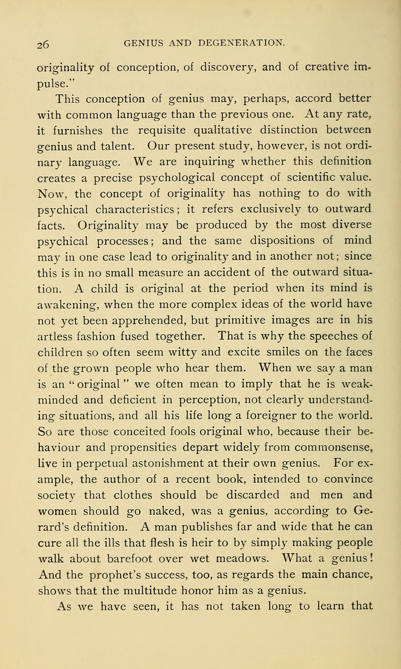 originality of conception, of discovery, and of creative im- pulse. This conception of genius may, perhaps, accord better with common language than the previous one. At any rate, it furnishes the requisite qualitative distinction between genius and talent. Our present study, however, is not ordi- nary language. We are inquiring whether this definition creates a precise psychological concept of scientific value. Now, the concept of originality has nothing to do with psychical characteristics; it refers exclusively to outward facts. Originality may be produced by the most diverse psychical processes; and the same dispositions of mind may in one case lead to originality and in another not; since this is in no small measure an accident of the outward situa- tion. A child is original at the period when its mind is awakening, when the more complex ideas of the world have not yet been apprehended, but primitive images are in his artless fashion fused together. That is why the speeches of children so often seem witty and excite smiles on the faces of the grown people who hear them. When we say a man is an  original  we often mean to imply that he is weak- minded and deficient in perception, not clearly understand- ing situations, and all his life long a foreigner to the world. So are those conceited fools original who, because their be- haviour and propensities depart widely from commonsense, live in perpetual astonishment at their own genius. For ex- ample, the author of a recent book, intended to convince society that clothes should be discarded and men and women should go naked, was a genius, according to Ge- rard's definition. A man publishes far and wide that he can cure all the ills that flesh is heir to by simply making people walk about barefoot over wet meadows. What a genius I And the prophet's success, too, as regards the main chance, shows that the multitude honor him as a genius. As we have seen, it has not taken long to learn that