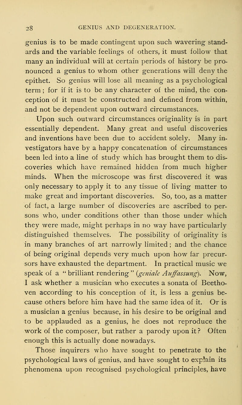 genius is to be made contingent upon such wavering stand- ards and the variable feelings of others, it must follow that many an individual will at certain periods of history be pro- nounced a genius to whom other generations will deny the epithet. So genius will lose all meaning as a psychological term; for if it is to be any character of the mind, the con- ception of it must be constructed and defined from within, and not be dependent upon outward circumstances. Upon such outward circumstances originality is in part essentially dependent. Many great and useful discoveries and inventions have been due to accident solely. Many in- vestigators have by a happy concatenation of circumstances been led into a line of study which has brought them to dis- coveries which have remained hidden from much higher minds. When the microscope was first discovered it was only necessary to apply it to any tissue of living matter to make great and important discoveries. So, too, as a matter of fact, a large number of discoveries are ascribed to per- sons who, under conditions other than those under which they were made, might perhaps in no way have particularly distinguished themselves. The possibility of originality is in many branches of art narrowly limited ; and the chance of being original depends very much upon how far precur- sors have exhausted the department. In practical music we speak of a brilliant rendering {geniale Auffassung). Now, I ask whether a musician who executes a sonata of Beetho- ven according to his conception of it, is less a genius be- cause others before him have had the same idea of it. Or is a musician a genius because, in his desire to be original and to be applauded as a genius, he does not reproduce the work of the composer, but rather a parody upon it ? Often enough this is actually done nowadays. Those inquirers who have sought to penetrate to the psychological laws of genius, and have sought to explain its phenomena upon recognised psychological principles, have