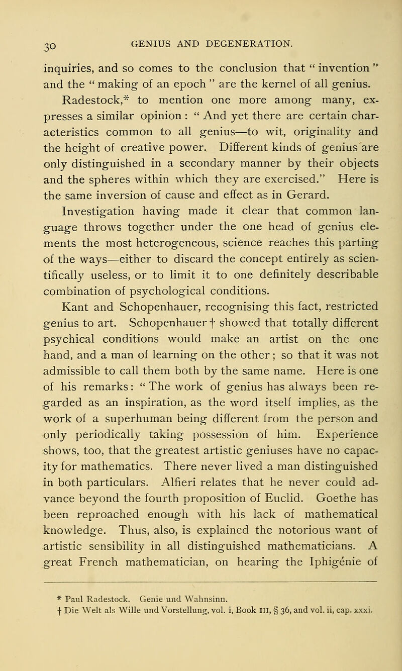 inquiries, and so comes to the conclusion that  invention  and the  making of an epoch  are the kernel of all genius. Radestock,* to mention one more among many, ex- presses a similar opinion :  And yet there are certain char- acteristics common to all genius—to wit, originality and the height of creative power. Different kinds of genius are only distinguished in a secondary manner by their objects and the spheres within which they are exercised. Here is the same inversion of cause and effect as in Gerard. Investigation having made it clear that common lan- guage throws together under the one head of genius ele- ments the most heterogeneous, science reaches this parting of the ways—either to discard the concept entirely as scien- tifically useless, or to limit it to one definitely describable combination of psychological conditions. Kant and Schopenhauer, recognising this fact, restricted genius to art. Schopenhauer f showed that totally different psychical conditions would make an artist on the one hand, and a man of learning on the other; so that it was not admissible to call them both by the same name. Here is one of his remarks:  The work of genius has always been re- garded as an inspiration, as the word itself implies, as the work of a superhuman being different from the person and only periodically taking possession of him. Experience shows, too, that the greatest artistic geniuses have no capac- ity for mathematics. There never lived a man distinguished in both particulars. Alfieri relates that he never could ad- vance beyond the fourth proposition of Euclid. Goethe has been reproached enough with his lack of mathematical knowledge. Thus, also, is explained the notorious want of artistic sensibility in all distinguished mathematicians. A great French mathematician, on hearing the Iphigenie of * Paul Radestock. Genie und Wahnsinn. f Die Welt als Wille und Vorstellung, vol. i, Book III, § 36, and vol. ii, cap. xxxi.