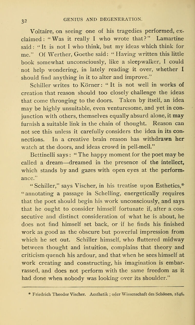 Voltaire, on seeing one of his tragedies performed, ex- claimed : Was it really I who wrote that? Lamartine said :  It is not I who think, but my ideas which think for me. Of Werther, Goethe said:  Having written this little book somewhat unconsciously, like a sleepwalker, I could not help wondering, in lately reading it over, whether I should find anything in it to alter and improve. Schiller writes to Körner:  It is not well in works of creation that reason should too closely challenge the ideas that come thronging to the doors. Taken by itself, an idea may be highly unsuitable, even venturesome, and yet in con- junction with others, themselves equally absurd alone, it may furnish a suitable link in the chain of thought. Reason can not see this unless it carefully considers the idea in its con- nections. In a creative brain reason has withdrawn her watch at the doors, and ideas crowd in pell-mell. Bettinelli says :  The happy moment for the poet may be called a dream—dreamed in the presence of the intellect, which stands by and gazes with open eyes at the perform- ance.  Schiller, says Vischer, in his treatise upon Esthetics,* annotating a passage in Schelling, energetically requires that the poet should begin his work unconsciously, and says that he ought to consider himself fortunate if, after a con- secutive and distinct consideration of what he is about, he does not find himself set back, or if he finds his finished work as good as the obscure but powerful impression from which he set out. Schiller himself, who fluttered midway between thought and intuition, complains that theory and criticism quench his ardour, and that when he sees himself at work creating and constructing, his imagination is embar- rassed, and does not perform with the same freedom as it had done when nobody was looking over its shoulder. * Friedrich Theodor Vischer. Aesthetik ; oder Wissenschaft des Schönen, 1846.