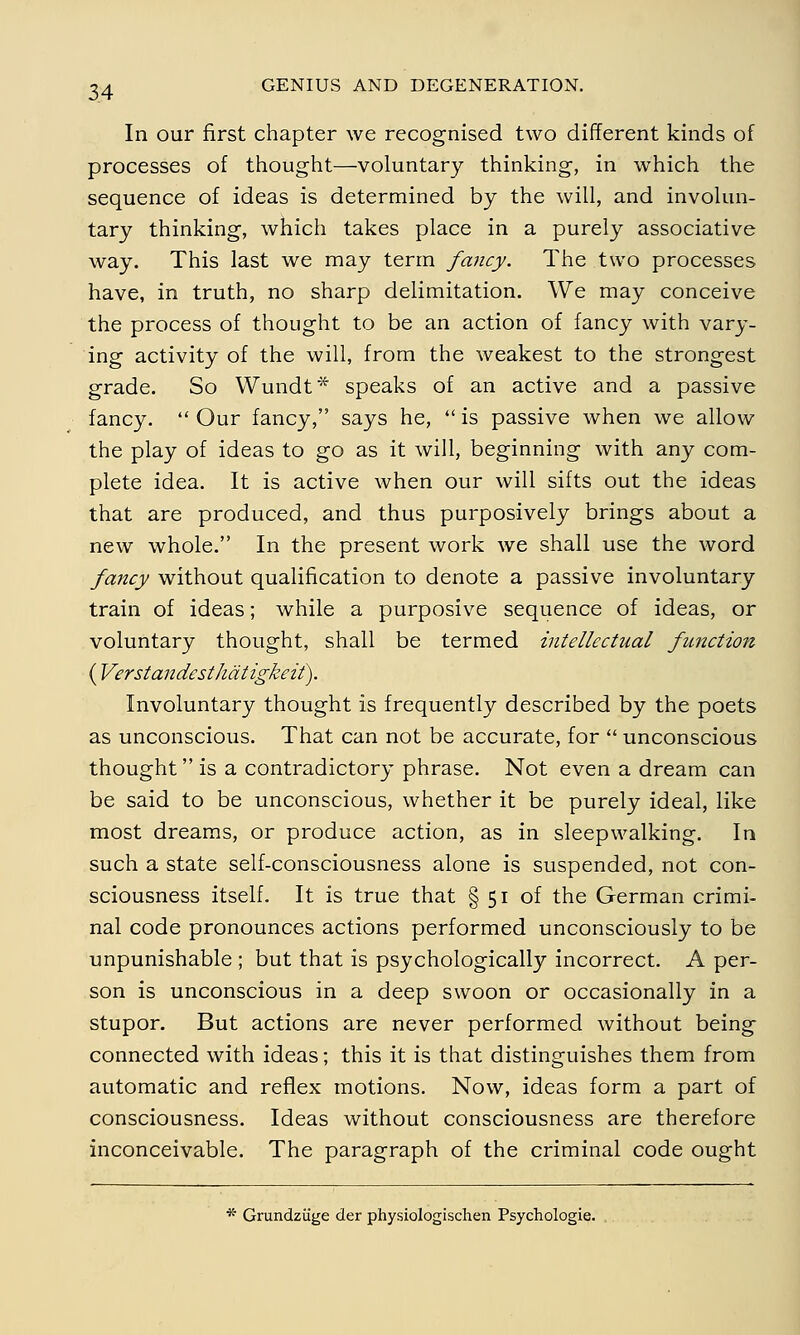 In our first chapter we recognised two different kinds of processes of thought—voluntary thinking, in which the sequence of ideas is determined by the will, and involun- tary thinking, which takes place in a purely associative way. This last we may term fancy. The two processes have, in truth, no sharp delimitation. We may conceive the process of thought to be an action of fancy with vary- ing activity of the will, from the weakest to the strongest grade. So Wundt* speaks of an active and a passive fancy.  Our fancy, says he,  is passive when we allow the play of ideas to go as it will, beginning with any com- plete idea. It is active when our will sifts out the ideas that are produced, and thus purposively brings about a new whole. In the present work we shall use the word fancy without qualification to denote a passive involuntary train of ideas; while a purposive sequence of ideas, or voluntary thought, shall be termed intellectual function ( Verstandesthätigkeit). Involuntary thought is frequently described by the poets as unconscious. That can not be accurate, for  unconscious thought is a contradictory phrase. Not even a dream can be said to be unconscious, whether it be purely ideal, like most dreams, or produce action, as in sleepwalking. In such a state self-consciousness alone is suspended, not con- sciousness itself. It is true that § 51 of the German crimi- nal code pronounces actions performed unconsciously to be unpunishable ; but that is psychologically incorrect. A per- son is unconscious in a deep swoon or occasionally in a stupor. But actions are never performed without being connected with ideas; this it is that distinguishes them from automatic and reflex motions. Now, ideas form a part of consciousness. Ideas without consciousness are therefore inconceivable. The paragraph of the criminal code ought * Grundzüge der physiologischen Psychologic