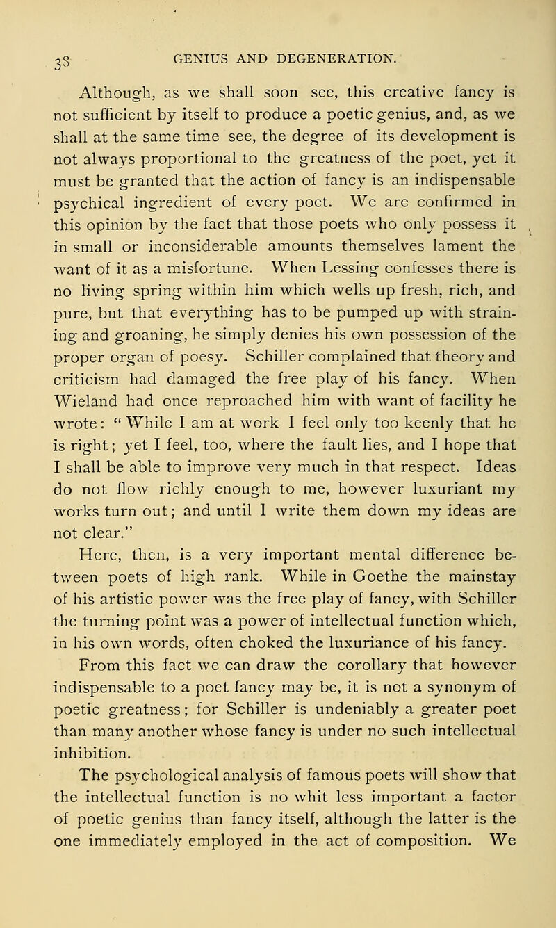 Although, as we shall soon see, this creative fancy is not sufficient by itself to produce a poetic genius, and, as we shall at the same time see, the degree of its development is not always proportional to the greatness of the poet, yet it must be granted that the action of fancy is an indispensable psychical ingredient of every poet. We are confirmed in this opinion by the fact that those poets who only possess it in small or inconsiderable amounts themselves lament the want of it as a misfortune. When Lessing confesses there is no living spring within him which wells up fresh, rich, and pure, but that everything has to be pumped up with strain- ing and groaning, he simply denies his own possession of the proper organ of poesy. Schiller complained that theory and criticism had damaged the free play of his fancy. When Wieland had once reproached him with want of facility he wrote:  While I am at work I feel only too keenly that he is right; yet I feel, too, where the fault lies, and I hope that I shall be able to improve very much in that respect. Ideas do not flow richly enough to me, however luxuriant my works turn out; and until 1 write them down my ideas are not clear. Here, then, is a very important mental difference be- tween poets of high rank. While in Goethe the mainstay of his artistic power was the free play of fancy, with Schiller the turning point was a power of intellectual function which, in his own words, often choked the luxuriance of his fancy. From this fact we can draw the corollary that however indispensable to a poet fancy may be, it is not a synonym of poetic greatness; for Schiller is undeniably a greater poet than many another whose fancy is under no such intellectual inhibition. The psychological analysis of famous poets will show that the intellectual function is no whit less important a factor of poetic genius than fancy itself, although the latter is the one immediately employed in the act of composition. We